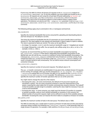 AWS Command Line Interface User Guide for Version 2
Supported config ﬁle settings
If set to true, the AWS CLI directs all Amazon S3 requests to the S3 Accelerate endpoint at
s3-accelerate.amazonaws.com. To use this endpoint, you must enable your bucket to use S3
Accelerate. All requests are sent using the virtual style of bucket addressing: my-bucket.s3-
accelerate.amazonaws.com. Any ListBuckets, CreateBucket, and DeleteBucket
requests aren't sent to the S3 Accelerate endpoint as that endpoint doesn't support those
operations. This behavior can also be set if the --endpoint-url parameter is set to https://s3-
accelerate.amazonaws.com or http://s3-accelerate.amazonaws.com for any s3 or s3api
command.
The following settings apply only to commands in the s3 namespace command set.
max_bandwidth
Speciﬁes the maximum bandwidth that can be consumed for uploading and downloading data to
and from Amazon S3. The default is no limit.
This limits the maximum bandwidth that the S3 commands can use to transfer data to and from
Amazon S3. This value applies to only uploads and downloads; it doesn't apply to copies or deletes.
The value is expressed as bytes per second. The value can be speciﬁed as:
• An integer. For example, 1048576 sets the maximum bandwidth usage to 1 megabyte per second.
• An integer followed by a rate suﬃx. You can specify rate suﬃxes using: KB/s, MB/s, or GB/s. For
example, 300KB/s, 10MB/s.
In general, we recommend that you ﬁrst try to lower bandwidth consumption by lowering
max_concurrent_requests. If that doesn't adequately limit bandwidth consumption to the
desired rate, you can use the max_bandwidth setting to further limit bandwidth consumption. This
is because max_concurrent_requests controls how many threads are currently running. If you
instead ﬁrst lower max_bandwidth but leave a high max_concurrent_requests setting, it can
result in threads having to wait unnecessarily. This can lead to excess resource consumption and
connection timeouts.
max_concurrent_requests
Speciﬁes the maximum number of concurrent requests. The default value is 10.
The aws s3 transfer commands are multithreaded. At any given time, multiple Amazon S3 requests
can be running. For example, when you use the command aws s3 cp localdir s3://bucket/
--recursive to upload ﬁles to an S3 bucket, the AWS CLI can upload the ﬁles localdir/file1,
localdir/file2, and localdir/file3 in parallel. The setting max_concurrent_requests
speciﬁes the maximum number of transfer operations that can run at the same time.
You might need to change this value for a few reasons:
• Decreasing this value – On some environments, the default of 10 concurrent requests can
overwhelm a system. This can cause connection timeouts or slow the responsiveness of the
system. Lowering this value makes the S3 transfer commands less resource intensive. The tradeoﬀ
is that S3 transfers can take longer to complete. Lowering this value might be necessary if you use
a tool to limit bandwidth.
• Increasing this value – In some scenarios, you might want the Amazon S3 transfers to complete
as quickly as possible, using as much network bandwidth as necessary. In this scenario, the
default number of concurrent requests might not be suﬃcient to use all of the available network
bandwidth. Increasing this value can improve the time it takes to complete an Amazon S3 transfer.
max_queue_size
Speciﬁes the maximum number of tasks in the task queue. The default value is 1000.
The AWS CLI internally uses a model where it queues up Amazon S3 tasks that are then executed by
consumers whose numbers are limited by max_concurrent_requests. A task generally maps to a
single Amazon S3 operation. For example, a task could be a PutObjectTask, or a GetObjectTask,
47
 