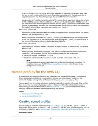 AWS Command Line Interface User Guide for Version 2
Named proﬁles
or an UploadPartTask. The rate at which tasks are added to the queue can be much faster than
the rate at which consumers ﬁnish the tasks. To avoid unbounded growth, the task queue size is
capped to a speciﬁc size. This setting changes the value of that maximum number.
You generally don't need to change this setting. This setting also corresponds to the number of tasks
that the AWS CLI is aware of that need to be run. This means that by default the AWS CLI can only
see 1000 tasks ahead. Increasing this value means that the AWS CLI can more quickly know the total
number of tasks needed, assuming that the queuing rate is quicker than the rate of task completion.
The tradeoﬀ is that a larger max_queue_size requires more memory.
multipart_chunksize
Speciﬁes the chunk size that the AWS CLI uses for multipart transfers of individual ﬁles. The default
value is 8 MB, with a minimum of 5 MB.
When a ﬁle transfer exceeds the multipart_threshold, the AWS CLI divides the ﬁle into chunks
of this size. This value can be speciﬁed using the same syntax as multipart_threshold, either as
the number of bytes as an integer, or by using a size and a suﬃx.
multipart_threshold
Speciﬁes the size threshold the AWS CLI uses for multipart transfers of individual ﬁles. The default
value is 8 MB.
When uploading, downloading, or copying a ﬁle, the Amazon S3 commands switch to multipart
operations if the ﬁle exceeds this size. You can specify this value in one of two ways:
• The ﬁle size in bytes. For example, 1048576.
• The ﬁle size with a size suﬃx. You can use KB, MB, GB, or TB. For example: 10MB, 1GB.
Note
S3 can impose constraints on valid values that can be used for multipart operations. For
more information, see the S3 Multipart Upload documentation in the Amazon Simple
Storage Service User Guide.
Named proﬁles for the AWS CLI
A named proﬁle is a collection of settings and credentials that you can apply to a AWS CLI command.
When you specify a proﬁle to run a command, the settings and credentials are used to run that
command. Multiple named proﬁles can be stored in the config and credentials ﬁles.
You can specify one default proﬁle that is used when no proﬁle is explicitly referenced. Other proﬁles
have names that you can specify as a parameter on the command line for individual commands.
Alternatively, you can specify a proﬁle in the AWS_PROFILE (p. 55) environment variable which
overrides the default proﬁle for commands that run in that session.
Topics
• Creating named proﬁles (p. 48)
• Using named proﬁles (p. 49)
Creating named proﬁles
You can conﬁgure additional proﬁles by using aws configure (p. 37) with the --profile option, or
by manually adding entries to the config and credentials ﬁles. For more information on the config
and credentials ﬁles, see the section called “Conﬁguration and credential ﬁle settings” (p. 36).
Credentials proﬁle
48
 