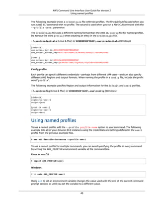 AWS Command Line Interface User Guide for Version 2
Using named proﬁles
The following example shows a credentials ﬁle with two proﬁles. The ﬁrst [default] is used when you
run a AWS CLI command with no proﬁle. The second is used when you run a AWS CLI command with the
--profile user1 parameter.
The credentials ﬁle uses a diﬀerent naming format than the AWS CLI config ﬁle for named proﬁles.
Do not use the word profile when creating an entry in the credentials ﬁle.
~/.aws/credentials (Linux & Mac) or %USERPROFILE%.awscredentials (Windows)
[default]
aws_access_key_id=AKIAIOSFODNN7EXAMPLE
aws_secret_access_key=wJalrXUtnFEMI/K7MDENG/bPxRfiCYEXAMPLEKEY
[user1]
aws_access_key_id=AKIAI44QH8DHBEXAMPLE
aws_secret_access_key=je7MtGbClwBF/2Zp9Utk/h3yCo8nvbEXAMPLEKEY
Conﬁg proﬁle
Each proﬁle can specify diﬀerent credentials—perhaps from diﬀerent IAM users—and can also specify
diﬀerent AWS Regions and output formats. When naming the proﬁle in a config ﬁle, include the preﬁx
word "profile".
The following example speciﬁes Region and output information for the default and user1 proﬁles.
~/.aws/config (Linux & Mac) or %USERPROFILE%.awsconfig (Windows)
[default]
region=us-west-2
output=json
[profile user1]
region=us-east-1
output=text
Using named proﬁles
To use a named proﬁle, add the --profile profile-name option to your command. The following
example lists all of your Amazon EC2 instances using the credentials and settings deﬁned in the user1
proﬁle from the previous example ﬁles.
$ aws ec2 describe-instances --profile user1
To use a named proﬁle for multiple commands, you can avoid specifying the proﬁle in every command
by setting the AWS_PROFILE environment variable at the command line.
Linux or macOS
$ export AWS_PROFILE=user1
Windows
C:> setx AWS_PROFILE user1
Using set to set an environment variable changes the value used until the end of the current command
prompt session, or until you set the variable to a diﬀerent value.
49
 