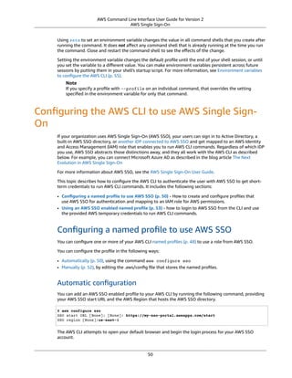 AWS Command Line Interface User Guide for Version 2
AWS Single Sign-On
Using setx to set an environment variable changes the value in all command shells that you create after
running the command. It does not aﬀect any command shell that is already running at the time you run
the command. Close and restart the command shell to see the eﬀects of the change.
Setting the environment variable changes the default proﬁle until the end of your shell session, or until
you set the variable to a diﬀerent value. You can make environment variables persistent across future
sessions by putting them in your shell's startup script. For more information, see Environment variables
to conﬁgure the AWS CLI (p. 55).
Note
If you specify a proﬁle with --profile on an individual command, that overrides the setting
speciﬁed in the environment variable for only that command.
Conﬁguring the AWS CLI to use AWS Single Sign-
On
If your organization uses AWS Single Sign-On (AWS SSO), your users can sign in to Active Directory, a
built-in AWS SSO directory, or another iDP connected to AWS SSO and get mapped to an AWS Identity
and Access Management (IAM) role that enables you to run AWS CLI commands. Regardless of which iDP
you use, AWS SSO abstracts those distinctions away, and they all work with the AWS CLI as described
below. For example, you can connect Microsoft Azure AD as described in the blog article The Next
Evolution in AWS Single Sign-On
For more information about AWS SSO, see the AWS Single Sign-On User Guide.
This topic describes how to conﬁgure the AWS CLI to authenticate the user with AWS SSO to get short-
term credentials to run AWS CLI commands. It includes the following sections:
• Conﬁguring a named proﬁle to use AWS SSO (p. 50) - How to create and conﬁgure proﬁles that
use AWS SSO for authentication and mapping to an IAM role for AWS permissions.
• Using an AWS SSO enabled named proﬁle (p. 53) - how to login to AWS SSO from the CLI and use
the provided AWS temporary credentials to run AWS CLI commands.
Conﬁguring a named proﬁle to use AWS SSO
You can conﬁgure one or more of your AWS CLI named proﬁles (p. 48) to use a role from AWS SSO.
You can conﬁgure the proﬁle in the following ways:
• Automatically (p. 50), using the command aws configure sso
• Manually (p. 52), by editing the .aws/conﬁg ﬁle that stores the named proﬁles.
Automatic conﬁguration
You can add an AWS SSO enabled proﬁle to your AWS CLI by running the following command, providing
your AWS SSO start URL and the AWS Region that hosts the AWS SSO directory.
$ aws configure sso
SSO start URL [None]: [None]: https://my-sso-portal.awsapps.com/start
SSO region [None]:us-east-1
The AWS CLI attempts to open your default browser and begin the login process for your AWS SSO
account.
50
 