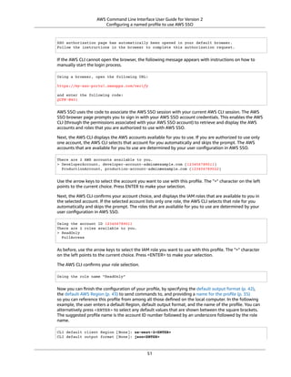 AWS Command Line Interface User Guide for Version 2
Conﬁguring a named proﬁle to use AWS SSO
SSO authorization page has automatically been opened in your default browser.
Follow the instructions in the browser to complete this authorization request.
If the AWS CLI cannot open the browser, the following message appears with instructions on how to
manually start the login process.
Using a browser, open the following URL:
https://my-sso-portal.awsapps.com/verify
and enter the following code:
QCFK-N451
AWS SSO uses the code to associate the AWS SSO session with your current AWS CLI session. The AWS
SSO browser page prompts you to sign in with your AWS SSO account credentials. This enables the AWS
CLI (through the permissions associated with your AWS SSO account) to retrieve and display the AWS
accounts and roles that you are authorized to use with AWS SSO.
Next, the AWS CLI displays the AWS accounts available for you to use. If you are authorized to use only
one account, the AWS CLI selects that account for you automatically and skips the prompt. The AWS
accounts that are available for you to use are determined by your user conﬁguration in AWS SSO.
There are 2 AWS accounts available to you.
> DeveloperAccount, developer-account-admin@example.com (123456789011)
ProductionAccount, production-account-admin@example.com (123456789022)
Use the arrow keys to select the account you want to use with this proﬁle. The ">" character on the left
points to the current choice. Press ENTER to make your selection.
Next, the AWS CLI conﬁrms your account choice, and displays the IAM roles that are available to you in
the selected account. If the selected account lists only one role, the AWS CLI selects that role for you
automatically and skips the prompt. The roles that are available for you to use are determined by your
user conﬁguration in AWS SSO.
Using the account ID 123456789011
There are 2 roles available to you.
> ReadOnly
FullAccess
As before, use the arrow keys to select the IAM role you want to use with this proﬁle. The ">" character
on the left points to the current choice. Press <ENTER> to make your selection.
The AWS CLI conﬁrms your role selection.
Using the role name "ReadOnly"
Now you can ﬁnish the conﬁguration of your proﬁle, by specifying the default output format (p. 42),
the default AWS Region (p. 43) to send commands to, and providing a name for the proﬁle (p. 35)
so you can reference this proﬁle from among all those deﬁned on the local computer. In the following
example, the user enters a default Region, default output format, and the name of the proﬁle. You can
alternatively press <ENTER> to select any default values that are shown between the square brackets.
The suggested proﬁle name is the account ID number followed by an underscore followed by the role
name.
CLI default client Region [None]: us-west-2<ENTER>
CLI default output format [None]: json<ENTER>
51
 