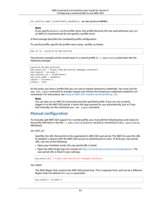 AWS Command Line Interface User Guide for Version 2
Conﬁguring a named proﬁle to use AWS SSO
CLI profile name [123456789011_ReadOnly]: my-dev-profile<ENTER>
Note
If you specify default as the proﬁle name, this proﬁle becomes the one used whenever you run
an AWS CLI command and do not specify a proﬁle name.
A ﬁnal message describes the completed proﬁle conﬁguration.
To use this proﬁle, specify the proﬁle name using --proﬁle, as shown:
aws s3 ls --profile my-dev-profile
The previous example entries would result in a named proﬁle in ~/.aws/config that looks like the
following example.
[profile my-dev-profile]
sso_start_url = https://my-sso-portal.awsapps.com/start
sso_region = us-east-1
sso_account_id = 123456789011
sso_role_name = readOnly
region = us-west-2
output = json
At this point, you have a proﬁle that you can use to request temporary credentials. You must use the
aws sso login command to actually request and retrieve the temporary credentials needed to run
commands. For instructions, see Using an AWS SSO enabled named proﬁle (p. 53).
Note
You can also run an AWS CLI command using the speciﬁed proﬁle. If you are not currently
logged in to the AWS SSO portal, it starts the login process for you automatically, just as if you
had manually ran the command aws sso login command.
Manual conﬁguration
To manually add AWS SSO support to a named proﬁle, you must add the following keys and values to
the proﬁle deﬁnition in the ﬁle ~/.aws/config (Linux or macOS) or %USERPROFILE%/.aws/config
(Windows).
sso_start_url
Speciﬁes the URL that points to the organization's AWS SSO user portal. The AWS CLI uses this URL
to establish a session with the AWS SSO service to authenticate its users. To ﬁnd your user portal
URL, use one of the following:
• Open your invitation email, the user portal URL is listed.
• Open the AWS Single Sign-On console at https://console.aws.amazon.com/singlesignon/. The
user portal URL is listed in your settings.
sso_start_url = https://my-sso-portal.awsapps.com/start
sso_region
The AWS Region that contains the AWS SSO portal host. This is separate from, and can be a diﬀerent
Region than the default CLI region parameter.
sso_region = us-west-2
52
 