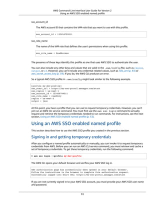 AWS Command Line Interface User Guide for Version 2
Using an AWS SSO enabled named proﬁle
sso_account_id
The AWS account ID that contains the IAM role that you want to use with this proﬁle.
sso_account_id = 123456789011
sso_role_name
The name of the IAM role that deﬁnes the user's permissions when using this proﬁle.
sso_role_name = ReadAccess
The presence of these keys identify this proﬁle as one that uses AWS SSO to authenticate the user.
You can also include any other keys and values that are valid in the .aws/config ﬁle, such as region,
output, or s3. However, you can't include any credential related values, such as role_arn (p. 43) or
aws_secret_access_key (p. 39). If you do, the AWS CLI produces an error.
So a typical AWS SSO proﬁle in .aws/config might look similar to the following example.
[profile my-dev-profile]
sso_start_url = https://my-sso-portal.awsapps.com/start
sso_region = us-east-1
sso_account_id = 123456789011
sso_role_name = readOnly
region = us-west-2
output = json
At this point, you have a proﬁle that you can use to request temporary credentials. However, you can't
yet run an AWS CLI service command. You must ﬁrst use the aws sso login command to actually
request and retrieve the temporary credentials needed to run commands. For instructions, see the next
section, Using an AWS SSO enabled named proﬁle (p. 53).
Using an AWS SSO enabled named proﬁle
This section describes how to use the AWS SSO proﬁle you created in the previous section.
Signing in and getting temporary credentials
After you conﬁgure a named proﬁle automatically or manually, you can invoke it to request temporary
credentials from AWS. Before you can run an AWS CLI service command, you must retrieve and cache a
set of temporary credentials. To get these temporary credentials, run the following command.
$ aws sso login --profile my-dev-profile
The AWS CLI opens your default browser and veriﬁes your AWS SSO log in.
SSO authorization page has automatically been opened in your default browser.
Follow the instructions in the browser to complete this authorization request.
Successfully logged into Start URL: https://my-sso-portal.awsapps.com/start
If you are not currently signed in to your AWS SSO account, you must provide your AWS SSO user name
and password.
53
 