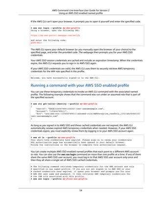 AWS Command Line Interface User Guide for Version 2
Using an AWS SSO enabled named proﬁle
If the AWS CLI can't open your browser, it prompts you to open it yourself and enter the speciﬁed code.
$ aws sso login --profile my-dev-profile
Using a browser, open the following URL:
https://my-sso-portal.awsapps.com/verify
and enter the following code:
QCFK-N451
The AWS CLI opens your default browser (or you manually open the browser of your choice) to the
speciﬁed page, and enter the provided code. The webpage then prompts you for your AWS SSO
credentials.
Your AWS SSO session credentials are cached and include an expiration timestamp. When the credentials
expire, the AWS CLI requests you to sign in to AWS SSO again.
If your AWS SSO credentials are valid, the AWS CLI uses them to securely retrieve AWS temporary
credentials for the IAM role speciﬁed in the proﬁle.
Welcome, you have successfully signed-in to the AWS-CLI.
Running a command with your AWS SSO enabled proﬁle
You can use these temporary credentials to invoke an AWS CLI command with the associated named
proﬁle. The following example shows that the command was run under an assumed role that is part of
the speciﬁed account.
$ aws sts get-caller-identity --profile my-dev-profile
{
"UserId": "AROA12345678901234567:test-user@example.com",
"Account": "123456789011",
"Arn": "arn:aws:sts::123456789011:assumed-role/AWSPeregrine_readOnly_12321abc454d123/
test-user@example.com"
}
As long as you signed in to AWS SSO and those cached credentials are not expired, the AWS CLI
automatically renews expired AWS temporary credentials when needed. However, if your AWS SSO
credentials expire, you must explicitly renew them by logging in to your AWS SSO account again.
$ aws s3 ls --profile my-sso-profile
Your short-term credentials have expired. Please sign-in to renew your credentials
SSO authorization page has automatically been opened in your default browser.
Follow the instructions in the browser to complete this authorization request.
You can create multiple AWS SSO enabled named proﬁles that each point to a diﬀerent AWS account
or role. You can also use the aws sso login command on more than one proﬁle at a time. If any of them
share the same AWS SSO user account, you must log in to that AWS SSO user account only once and
then they all share a single set of AWS SSO cached credentials.
# The following command retrieves temporary credentials for the AWS account and role
# specified in one named profile. If you are not yet signed in to AWS SSO or your
# cached credentials have expired, it opens your browser and prompts you for your
# AWS SSO user name and password. It then retrieves AWS temporary credentials for
# the IAM role associated with this profile.
$ aws sso login --profile my-first-sso-profile
54
 