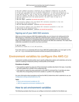 AWS Command Line Interface User Guide for Version 2
Environment Variables
# The next command retrieves a different set of temporary credentials for the AWS
# account and role specified in the second named profile. It does not overwrite or
# in any way compromise the first profile's credentials. If this profile specifies the
# same AWS SSO portal, then it uses the SSO credentials that you retrieved in the
# previous command. The AWS CLI then retrieves AWS temporary credentials for the
# IAM role associated with the second profile. You don't have to sign in to
# AWS SSO again.
$ aws sso login --profile my-second-sso-profile
# The following command lists the Amazon EC2 instances accessible to the role
# identified in the first profile.
$ aws ec2 describe-instances --profile my-first-sso-profile
# The following command lists the Amazon EC2 instances accessible to the role
# identified in the second profile.
$ aws ec2 describe-instances --profile my-second-sso-profile
Signing out of your AWS SSO sessions
When you are done using your AWS SSO enabled proﬁles, you can choose to do nothing and let the
AWS temporary credentials and your AWS SSO credentials expire. However, you can also choose to
run the following command to immediately delete all cached credentials in the SSO credential cache
folder and all AWS temporary credentials that were based on the AWS SSO credentials. This makes those
credentials unavailable to be used for any future command.
$ aws sso logout
Successfully signed out of all SSO profiles.
If you later want to run commands with one of your AWS SSO enabled proﬁles, you must again run the
aws sso login command (see the previous section) and specify the proﬁle to use.
Environment variables to conﬁgure the AWS CLI
Environment variables provide another way to specify conﬁguration options and credentials, and can be
useful for scripting or temporarily setting a named proﬁle as the default.
Precedence of options
• If you specify an option by using one of the environment variables described in this topic, it overrides
any value loaded from a proﬁle in the conﬁguration ﬁle.
• If you specify an option by using a parameter on the AWS CLI command line, it overrides any value
from either the corresponding environment variable or a proﬁle in the conﬁguration ﬁle.
For more information about precedence and how the AWS CLI determines which credentials to use, see
Conﬁguration settings and precedence (p. 35).
Topics
• How to set environment variables (p. 55)
• AWS CLI supported environment variables (p. 56)
How to set environment variables
The following examples show how you can conﬁgure environment variables for the default user.
55
 