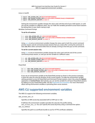 AWS Command Line Interface User Guide for Version 2
AWS CLI supported environment variables
Linux or macOS
$ export AWS_ACCESS_KEY_ID=AKIAIOSFODNN7EXAMPLE
$ export AWS_SECRET_ACCESS_KEY=wJalrXUtnFEMI/K7MDENG/bPxRfiCYEXAMPLEKEY
$ export AWS_DEFAULT_REGION=us-west-2
Setting the environment variable changes the value used until the end of your shell session, or until
you set the variable to a diﬀerent value. You can make the variables persistent across future sessions
by setting them in your shell's startup script.
Windows Command Prompt
To set for all sessions
C:> setx AWS_ACCESS_KEY_ID AKIAIOSFODNN7EXAMPLE
C:> setx AWS_SECRET_ACCESS_KEY wJalrXUtnFEMI/K7MDENG/bPxRfiCYEXAMPLEKEY
C:> setx AWS_DEFAULT_REGION us-west-2
Using setx to set an environment variable changes the value used in both the current command
prompt session and all command prompt sessions that you create after running the command. It
does not aﬀect other command shells that are already running at the time you run the command.
To set for current session only
Using set to set an environment variable changes the value used until the end of the current
command prompt session, or until you set the variable to a diﬀerent value.
C:> set AWS_ACCESS_KEY_ID=AKIAIOSFODNN7EXAMPLE
C:> set AWS_SECRET_ACCESS_KEY=wJalrXUtnFEMI/K7MDENG/bPxRfiCYEXAMPLEKEY
C:> set AWS_DEFAULT_REGION=us-west-2
PowerShell
PS C:> $Env:AWS_ACCESS_KEY_ID="AKIAIOSFODNN7EXAMPLE"
PS C:> $Env:AWS_SECRET_ACCESS_KEY="wJalrXUtnFEMI/K7MDENG/bPxRfiCYEXAMPLEKEY"
PS C:> $Env:AWS_DEFAULT_REGION="us-west-2"
If you set an environment variable at the PowerShell prompt as shown in the previous examples,
it saves the value for only the duration of the current session. To make the environment variable
setting persistent across all PowerShell and Command Prompt sessions, store it by using the System
application in Control Panel. Alternatively, you can set the variable for all future PowerShell sessions
by adding it to your PowerShell proﬁle. See the PowerShell documentation for more information
about storing environment variables or persisting them across sessions.
AWS CLI supported environment variables
The AWS CLI supports the following environment variables.
AWS_ACCESS_KEY_ID
Speciﬁes an AWS access key associated with an IAM user or role.
If deﬁned, this environment variable overrides the value for the proﬁle setting
aws_access_key_id. You can't specify the access key ID by using a command line option.
AWS_CA_BUNDLE
Speciﬁes the path to a certiﬁcate bundle to use for HTTPS certiﬁcate validation.
56
 