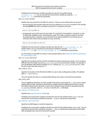 AWS Command Line Interface User Guide for Version 2
AWS CLI supported environment variables
If deﬁned, this environment variable overrides the value for the proﬁle setting
ca_bundle (p. 39). You can override this environment variable by using the --ca-
bundle (p. 61) command line parameter.
AWS_CLI_AUTO_PROMPT
Enables the auto-prompt for the AWS CLI version 2. There are two settings that can be used:
• on uses the full auto-prompt mode each time you attempt to run an aws command. This includes
pressing ENTER after both a complete command or incomplete command.
aws_cli_auto_prompt=on
• on-partial uses partial auto-prompt mode. If a command is incomplete or cannot be run due
to client-side validation errors, auto-prompt is used. This mode is particular useful if you have
pre-existing scripts, runbooks, or you only want to be auto-prompted for commands you are
unfamiliar with rather than prompted on every command.
aws_cli_auto_prompt=on-partial
If deﬁned, this environment variable overrides the value for the cli_auto_prompt (p. 40)
proﬁle setting. You can override this environment variable by using the --cli-auto-
prompt (p. 61) and --no-cli-auto-prompt (p. 62) command line parameters.
For information on the AWS CLI version 2 auto-prompt feature, see Having the AWS CLI prompt you
for commands (p. 105).
AWS_CLI_FILE_ENCODING
Speciﬁes the encoding used for text ﬁles. By default encoding matches your locale. To set encoding
diﬀerent from the locale, use the aws_cli_file_encoding environment variable. For example, if
you use Windows with default encoding CP1252, setting aws_cli_file_encoding=UTF-8 sets
the CLI to open text ﬁles using UTF-8.
AWS_CONFIG_FILE
Speciﬁes the location of the ﬁle that the AWS CLI uses to store conﬁguration proﬁles. The default
path is ~/.aws/config.
You can't specify this value in a named proﬁle setting or by using a command line parameter.
AWS_DATA_PATH
A list of additional directories to check outside of the built-in search path of ~/.aws/models when
loading AWS CLI data. Setting this environment variable indicates additional directories to check
ﬁrst before falling back to the built-in search path. Multiple entries should be separated with the
os.pathsep character, which is : on Linux or macOS and ; on Windows.
AWS_DEFAULT_OUTPUT (p. 35)
Speciﬁes the output format (p. 109) to use.
If deﬁned, this environment variable overrides the value for the proﬁle setting output. You can
override this environment variable by using the --output command line parameter.
AWS_DEFAULT_REGION (p. 34)
Speciﬁes the AWS Region to send the request to.
If deﬁned, this environment variable overrides the value for the proﬁle setting region and . You can
override this environment variable by using the --region command line parameter and the AWS
SDK compatible AWS_REGION environment variable.
57
 
