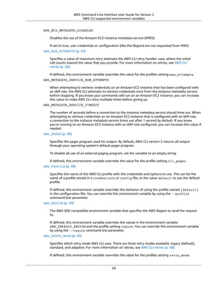 AWS Command Line Interface User Guide for Version 2
AWS CLI supported environment variables
AWS_EC2_METADATA_DISABLED
Disables the use of the Amazon EC2 instance metadata service (IMDS).
If set to true, user credentials or conﬁguration (like the Region) are not requested from IMDS.
AWS_MAX_ATTEMPTS (p. 42)
Speciﬁes a value of maximum retry attempts the AWS CLI retry handler uses, where the initial
call counts toward the value that you provide. For more information on retries, see AWS CLI
retries (p. 68).
If deﬁned, this environment variable overrides the value for the proﬁles setting max_attempts.
AWS_METADATA_SERVICE_NUM_ATTEMPTS
When attempting to retrieve credentials on an Amazon EC2 instance that has been conﬁgured with
an IAM role, the AWS CLI attempts to retrieve credentials once from the instance metadata service
before stopping. If you know your commands will run on an Amazon EC2 instance, you can increase
this value to make AWS CLI retry multiple times before giving up.
AWS_METADATA_SERVICE_TIMEOUT
The number of seconds before a connection to the instance metadata service should time out. When
attempting to retrieve credentials on an Amazon EC2 instance that is conﬁgured with an IAM role,
a connection to the instance metadata service times out after 1 second by default. If you know
you're running on an Amazon EC2 instance with an IAM role conﬁgured, you can increase this value if
needed.
AWS_PAGER (p. 40)
Speciﬁes the pager program used for output. By default, AWS CLI version 2 returns all output
through your operating system’s default pager program.
To disable all use of an external paging program, set the variable to an empty string.
If deﬁned, this environment variable overrides the value for the proﬁle setting cli_pager.
AWS_PROFILE (p. 48)
Speciﬁes the name of the AWS CLI proﬁle with the credentials and options to use. This can be the
name of a proﬁle stored in a credentials or config ﬁle, or the value default to use the default
proﬁle.
If deﬁned, this environment variable overrides the behavior of using the proﬁle named [default]
in the conﬁguration ﬁle. You can override this environment variable by using the --profile
command line parameter.
AWS_REGION (p. 34)
The AWS SDK compatible environment variable that speciﬁes the AWS Region to send the request
to.
If deﬁned, this environment variable overrides the values in the environment variable
AWS_DEFAULT_REGION and the proﬁle setting region. You can override this environment variable
by using the --region command line parameter.
AWS_RETRY_MODE (p. 43)
Speciﬁes which retry mode AWS CLI uses. There are three retry modes available: legacy (default),
standard, and adaptive. For more information on retries, see AWS CLI retries (p. 68).
If deﬁned, this environment variable overrides the value for the proﬁles setting retry_mode.
58
 