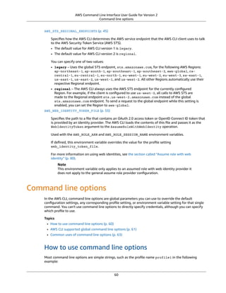 AWS Command Line Interface User Guide for Version 2
Command line options
AWS_STS_REGIONAL_ENDPOINTS (p. 45)
Speciﬁes how the AWS CLI determines the AWS service endpoint that the AWS CLI client uses to talk
to the AWS Security Token Service (AWS STS).
• The default value for AWS CLI version 1 is legacy.
• The default value for AWS CLI version 2 is regional.
You can specify one of two values:
• legacy – Uses the global STS endpoint, sts.amazonaws.com, for the following AWS Regions:
ap-northeast-1, ap-south-1, ap-southeast-1, ap-southeast-2, aws-global, ca-
central-1, eu-central-1, eu-north-1, eu-west-1, eu-west-2, eu-west-3, sa-east-1,
us-east-1, us-east-2, us-west-1, and us-west-2. All other Regions automatically use their
respective Regional endpoint.
• regional – The AWS CLI always uses the AWS STS endpoint for the currently conﬁgured
Region. For example, if the client is conﬁgured to use us-west-2, all calls to AWS STS are
made to the Regional endpoint sts.us-west-2.amazonaws.com instead of the global
sts.amazonaws.com endpoint. To send a request to the global endpoint while this setting is
enabled, you can set the Region to aws-global.
AWS_WEB_IDENTITY_TOKEN_FILE (p. 55)
Speciﬁes the path to a ﬁle that contains an OAuth 2.0 access token or OpenID Connect ID token that
is provided by an identity provider. The AWS CLI loads the contents of this ﬁle and passes it as the
WebIdentityToken argument to the AssumeRoleWithWebIdentity operation.
Used with the AWS_ROLE_ARN and AWS_ROLE_SESSION_NAME environment variables.
If deﬁned, this environment variable overrides the value for the proﬁle setting
web_identity_token_file.
For more information on using web identities, see the section called “Assume role with web
identity” (p. 80).
Note
This environment variable only applies to an assumed role with web identity provider it
does not apply to the general assume role provider conﬁguration.
Command line options
In the AWS CLI, command line options are global parameters you can use to override the default
conﬁguration settings, any corresponding proﬁle setting, or environment variable setting for that single
command. You can't use command line options to directly specify credentials, although you can specify
which proﬁle to use.
Topics
• How to use command line options (p. 60)
• AWS CLI supported global command line options (p. 61)
• Common uses of command line options (p. 63)
How to use command line options
Most command line options are simple strings, such as the proﬁle name profile1 in the following
example:
60
 