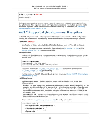 AWS Command Line Interface User Guide for Version 2
AWS CLI supported global command line options
$ aws s3 ls --profile profile1
example-bucket-1
example-bucket-2
...
Each option that takes an argument requires a space or equals sign (=) separating the argument from
the option name. If the argument value is a string that contains a space, you must use quotation marks
around the argument. For details on argument types and formatting for parameters, see Specifying
parameter values for the AWS CLI (p. 88).
AWS CLI supported global command line options
In the AWS CLI you can use the following command line options to override the default conﬁguration
settings, any corresponding proﬁle setting, or environment variable setting for that single command.
--ca-bundle <string>
Speciﬁes the certiﬁcate authority (CA) certiﬁcate bundle to use when verifying SSL certiﬁcates.
If deﬁned, this option overrides the value for the proﬁle setting ca_bundle (p. 39) and the
AWS_CA_BUNDLE (p. 56) environment variable.
--cli-auto-prompt
Enables auto-prompt mode for a single command. As the following examples show, you can specify
it at any point.
$ aws --cli-auto-prompt
$ aws dynamodb --cli-auto-prompt
$ aws dynamodb describe-table --cli-auto-prompt
This option overrides the aws_cli_auto_prompt (p. 57) environment variable and the
cli_auto_prompt (p. 40) proﬁle setting.
For information on the AWS CLI version 2 auto-prompt feature, see Having the AWS CLI prompt you
for commands (p. 105).
--cli-binary-format
Speciﬁes how the AWS CLI version 2 interprets binary input parameters. It can be one of the
following values:
• base64 – This is the default value. An input parameter that is typed as a binary large object (BLOB)
accepts a base64-encoded string. To pass true binary content, put the content in a ﬁle and provide
the ﬁle's path and name with the fileb:// preﬁx as the parameter's value. To pass base64-
encoded text contained in a ﬁle, provide the ﬁle's path and name with the file:// preﬁx as the
parameter's value.
• raw-in-base64-out – Provides backward compatibility with the AWS CLI version 1 behavior where
binary values must be passed literally.
This overrides the cli_binary_format (p. 40) ﬁle conﬁguration setting.
$ aws lambda invoke 
--cli-binary-format raw-in-base64-out 
--function-name my-function 
--invocation-type Event 
--payload '{ "name": "Bob" }' 
response.json
61
 