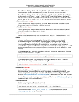 AWS Command Line Interface User Guide for Version 2
AWS CLI supported global command line options
If you reference a binary value in a ﬁle using the fileb:// preﬁx notation, the AWS CLI always
expects the ﬁle to contain raw binary content and does not attempt to convert the value.
If you reference a binary value in a ﬁle using the file:// preﬁx notation, the AWS CLI handles the
ﬁle according to the current cli_binary_format setting. If that setting's value is base64 (the
default when not explicitly set), the AWS CLI expects the ﬁle to contain base64-encoded text. If that
setting's value is raw-in-base64-out, the AWS CLI expects the ﬁle to contain raw binary content.
--cli-connect-timeout <integer>
Speciﬁes the maximum socket connect time in seconds. If the value is set to zero (0), the socket
connect waits indeﬁnitely (is blocking) and doesn't timeout.
--cli-read-timeout <integer>
Speciﬁes the maximum socket read time in seconds. If the value is set to zero (0) the socket read
waits indeﬁnitely (is blocking) and doesn't timeout.
--color <string>
Speciﬁes support for color output. Valid values are on, off, and auto. The default value is auto.
--debug
A Boolean switch that enables debug logging. The AWS CLI by default provides cleaned
up information regarding any successes or failures regarding command outcomes in the
command output. The --debug option provides the full Python logs. This includes additional
stderr diagnostic information about the operation of the command that can be useful when
troubleshooting why a command provides unexpected results. To easily view debug logs, we suggest
sending the logs to a ﬁle to more easily search the information. You can do this by using one of the
following.
To send only the stderr diagnostic information, append 2> debug.txt where debug.txt is the
name you want to use for your debug ﬁle:
$ aws servicename commandname options --debug 2> debug.txt
To send both the output and stderr diagnostic information, append &> debug.txt where
debug.txt is the name you want to use for your debug ﬁle:
$ aws servicename commandname options --debug &> debug.txt
--endpoint-url <string>
Speciﬁes the URL to send the request to. For most commands, the AWS CLI automatically
determines the URL based on the selected service and the speciﬁed AWS Region. However, some
commands require that you specify an account-speciﬁc URL. You can also conﬁgure some AWS
services to host an endpoint directly within your private VPC, which might then need to be speciﬁed.
For a list of the standard service endpoints available in each Region, see AWS Regions and Endpoints
in the Amazon Web Services General Reference.
--no-cli-auto-prompt
Disables auto-prompt mode for a single command.
$ aws dynamodb describe-table --table-name Table1 --no-cli-auto-prompt
This option overrides the aws_cli_auto_prompt (p. 57) environment variable and the
cli_auto_prompt (p. 40) proﬁle setting.
62
 
