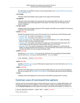 AWS Command Line Interface User Guide for Version 2
Common uses of command line options
For information on the AWS CLI version 2 auto-prompt feature, see Having the AWS CLI prompt you
for commands (p. 105).
--no-cli-pager
A Boolean switch that disables using a pager for the output of the command.
--no-paginate
A Boolean switch that disables the multiple calls the automatically AWS CLI makes to receive all
command results that creates pagination of the output. This means only the ﬁrst page of your
output is displayed.
--no-sign-request
A Boolean switch that disables signing the HTTP requests to the AWS service endpoint. This prevents
credentials from being loaded.
--output <string>
Speciﬁes the output format to use for this command. You can specify any of the following values:
• json (p. 110) – The output is formatted as a JSON string.
• yaml (p. 110) – The output is formatted as a YAML string.
• yaml-stream (p. 111) – The output is streamed and formatted as a YAML string. Streaming
allows for faster handling of large data types.
• text (p. 112) – The output is formatted as multiple lines of tab-separated string values. This
can be useful to pass the output to a text processor, like grep, sed, or awk.
• table (p. 114) – The output is formatted as a table using the characters +|- to form the cell
borders. It typically presents the information in a "human-friendly" format that is much easier to
read than the others, but not as programmatically useful.
--proﬁle <string>
Speciﬁes the named proﬁle (p. 48) to use for this command. To set up additional named proﬁles,
you can use the aws configure command with the --profile option.
$ aws configure --profile <profilename>
--query <string>
Speciﬁes a JMESPath query to use in ﬁltering the response data. For more information, see Filtering
AWS CLI output (p. 119).
--region <string>
Speciﬁes which AWS Region to send this command's AWS request to. For a list of all of the Regions
that you can specify, see AWS Regions and Endpoints in the Amazon Web Services General Reference.
--version
A Boolean switch that displays the current version of the AWS CLI program that is running.
Common uses of command line options
Common uses for command line options include checking your resources in multiple AWS Regions, and
changing the output format for legibility or ease of use when scripting. In the following examples, we
run the describe-instances command against each Region until we ﬁnd which Region our instance is in.
$ aws ec2 describe-instances --output table --region us-west-1
-------------------
|DescribeInstances|
63
 