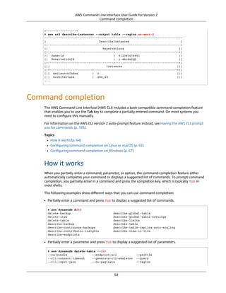 AWS Command Line Interface User Guide for Version 2
Command completion
+-----------------+
$ aws ec2 describe-instances --output table --region us-west-2
------------------------------------------------------------------------------
| DescribeInstances |
+----------------------------------------------------------------------------+
|| Reservations ||
|+-------------------------------------+------------------------------------+|
|| OwnerId | 012345678901 ||
|| ReservationId | r-abcdefgh ||
|+-------------------------------------+------------------------------------+|
||| Instances |||
||+------------------------+-----------------------------------------------+||
||| AmiLaunchIndex | 0 |||
||| Architecture | x86_64 |||
...
Command completion
The AWS Command Line Interface (AWS CLI) includes a bash-compatible command-completion feature
that enables you to use the Tab key to complete a partially entered command. On most systems you
need to conﬁgure this manually.
For information on the AWS CLI version 2 auto-prompt feature instead, see Having the AWS CLI prompt
you for commands (p. 105).
Topics
• How it works (p. 64)
• Conﬁguring command completion on Linux or macOS (p. 65)
• Conﬁguring command completion on Windows (p. 67)
How it works
When you partially enter a command, parameter, or option, the command-completion feature either
automatically completes your command or displays a suggested list of commands. To prompt command
completion, you partially enter in a command and press the completion key, which is typically Tab in
most shells.
The following examples show diﬀerent ways that you can use command completion:
• Partially enter a command and press Tab to display a suggested list of commands.
$ aws dynamodb dTAB
delete-backup describe-global-table
delete-item describe-global-table-settings
delete-table describe-limits
describe-backup describe-table
describe-continuous-backups describe-table-replica-auto-scaling
describe-contributor-insights describe-time-to-live
describe-endpoints
• Partially enter a parameter and press Tab to display a suggested list of parameters.
$ aws dynamodb delete-table --TAB
--ca-bundle --endpoint-url --profile
--cli-connect-timeout --generate-cli-skeleton --query
--cli-input-json --no-paginate --region
64
 