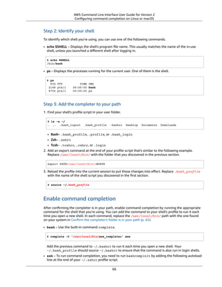 AWS Command Line Interface User Guide for Version 2
Conﬁguring command completion on Linux or macOS
Step 2: Identify your shell
To identify which shell you're using, you can use one of the following commands.
• echo $SHELL – Displays the shell's program ﬁle name. This usually matches the name of the in-use
shell, unless you launched a diﬀerent shell after logging in.
$ echo $SHELL
/bin/bash
• ps – Displays the processes running for the current user. One of them is the shell.
$ ps
PID TTY TIME CMD
2148 pts/1 00:00:00 bash
8756 pts/1 00:00:00 ps
Step 3: Add the completer to your path
1. Find your shell's proﬁle script in your user folder.
$ ls -a ~/
. .. .bash_logout .bash_profile .bashrc Desktop Documents Downloads
• Bash– .bash_profile, .profile, or .bash_login
• Zsh– .zshrc
• Tcsh– .tcshrc, .cshrc, or .login
2. Add an export command at the end of your proﬁle script that's similar to the following example.
Replace /usr/local/bin/ with the folder that you discovered in the previous section.
export PATH=/usr/local/bin/:$PATH
3. Reload the proﬁle into the current session to put those changes into eﬀect. Replace .bash_profile
with the name of the shell script you discovered in the ﬁrst section.
$ source ~/.bash_profile
Enable command completion
After conﬁrming the completer is in your path, enable command completion by running the appropriate
command for the shell that you're using. You can add the command to your shell's proﬁle to run it each
time you open a new shell. In each command, replace the /usr/local/bin/ path with the one found
on your system in Conﬁrm the completer's folder is in your path (p. 65).
• bash – Use the built-in command complete.
$ complete -C '/usr/local/bin/aws_completer' aws
Add the previous command to ~/.bashrc to run it each time you open a new shell. Your
~/.bash_profile should source ~/.bashrc to ensure that the command is also run in login shells.
• zsh – To run command completion, you need to run bashcompinit by adding the following autoload
line at the end of your ~/.zshrc proﬁle script.
66
 