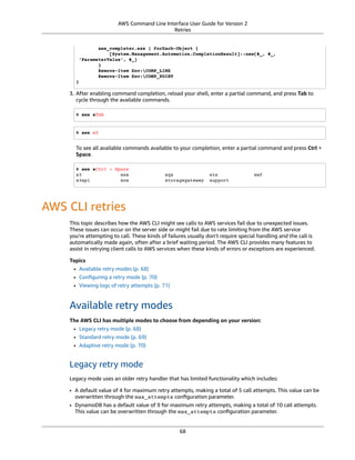 AWS Command Line Interface User Guide for Version 2
Retries
aws_completer.exe | ForEach-Object {
[System.Management.Automation.CompletionResult]::new($_, $_,
'ParameterValue', $_)
}
Remove-Item Env:COMP_LINE
Remove-Item Env:COMP_POINT
}
3. After enabling command completion, reload your shell, enter a partial command, and press Tab to
cycle through the available commands.
$ aws sTab
$ aws s3
To see all available commands available to your completion, enter a partial command and press Ctrl +
Space.
$ aws sCtrl + Space
s3 ses sqs sts swf
s3api sns storagegateway support
AWS CLI retries
This topic describes how the AWS CLI might see calls to AWS services fail due to unexpected issues.
These issues can occur on the server side or might fail due to rate limiting from the AWS service
you're attempting to call. These kinds of failures usually don’t require special handling and the call is
automatically made again, often after a brief waiting period. The AWS CLI provides many features to
assist in retrying client calls to AWS services when these kinds of errors or exceptions are experienced.
Topics
• Available retry modes (p. 68)
• Conﬁguring a retry mode (p. 70)
• Viewing logs of retry attempts (p. 71)
Available retry modes
The AWS CLI has multiple modes to choose from depending on your version:
• Legacy retry mode (p. 68)
• Standard retry mode (p. 69)
• Adaptive retry mode (p. 70)
Legacy retry mode
Legacy mode uses an older retry handler that has limited functionality which includes:
• A default value of 4 for maximum retry attempts, making a total of 5 call attempts. This value can be
overwritten through the max_attempts conﬁguration parameter.
• DynamoDB has a default value of 9 for maximum retry attempts, making a total of 10 call attempts.
This value can be overwritten through the max_attempts conﬁguration parameter.
68
 