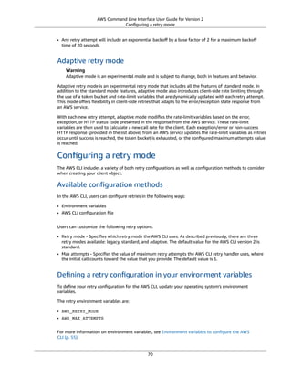 AWS Command Line Interface User Guide for Version 2
Conﬁguring a retry mode
• Any retry attempt will include an exponential backoﬀ by a base factor of 2 for a maximum backoﬀ
time of 20 seconds.
Adaptive retry mode
Warning
Adaptive mode is an experimental mode and is subject to change, both in features and behavior.
Adaptive retry mode is an experimental retry mode that includes all the features of standard mode. In
addition to the standard mode features, adaptive mode also introduces client-side rate limiting through
the use of a token bucket and rate-limit variables that are dynamically updated with each retry attempt.
This mode oﬀers ﬂexibility in client-side retries that adapts to the error/exception state response from
an AWS service.
With each new retry attempt, adaptive mode modiﬁes the rate-limit variables based on the error,
exception, or HTTP status code presented in the response from the AWS service. These rate-limit
variables are then used to calculate a new call rate for the client. Each exception/error or non-success
HTTP response (provided in the list above) from an AWS service updates the rate-limit variables as retries
occur until success is reached, the token bucket is exhausted, or the conﬁgured maximum attempts value
is reached.
Conﬁguring a retry mode
The AWS CLI includes a variety of both retry conﬁgurations as well as conﬁguration methods to consider
when creating your client object.
Available conﬁguration methods
In the AWS CLI, users can conﬁgure retries in the following ways:
• Environment variables
• AWS CLI conﬁguration ﬁle
Users can customize the following retry options:
• Retry mode - Speciﬁes which retry mode the AWS CLI uses. As described previously, there are three
retry modes available: legacy, standard, and adaptive. The default value for the AWS CLI version 2 is
standard.
• Max attempts - Speciﬁes the value of maximum retry attempts the AWS CLI retry handler uses, where
the initial call counts toward the value that you provide. The default value is 5.
Deﬁning a retry conﬁguration in your environment variables
To deﬁne your retry conﬁguration for the AWS CLI, update your operating system's environment
variables.
The retry environment variables are:
• AWS_RETRY_MODE
• AWS_MAX_ATTEMPTS
For more information on environment variables, see Environment variables to conﬁgure the AWS
CLI (p. 55).
70
 