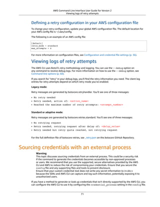 AWS Command Line Interface User Guide for Version 2
Viewing logs of retry attempts
Deﬁning a retry conﬁguration in your AWS conﬁguration ﬁle
To change your retry conﬁguration, update your global AWS conﬁguration ﬁle. The default location for
your AWS conﬁg ﬁle is ~/.aws/conﬁg.
The following is an example of an AWS conﬁg ﬁle:
[default]
retry_mode = standard
max_attempts = 6
For more information on conﬁguration ﬁles, see Conﬁguration and credential ﬁle settings (p. 36).
Viewing logs of retry attempts
The AWS CLI uses Boto3's retry methodology and logging. You can use the --debug option on
any command to receive debug logs. For more information on how to use the --debug option, see
Command line options (p. 60).
If you search for "retry" in your debug logs, you'll ﬁnd the retry information you need. The client log
entries for retry attempts depend on which retry mode you’ve enabled.
Legacy mode:
Retry messages are generated by botocore.retryhandler. You’ll see one of three messages:
• No retry needed
• Retry needed, action of: <action_name>
• Reached the maximum number of retry attempts: <attempt_number>
Standard or adaptive mode:
Retry messages are generated by botocore.retries.standard. You’ll see one of three messages:
• No retrying request
• Retry needed, retrying request after delay of: <delay_value>
• Retry needed but retry quota reached, not retrying request
For the full deﬁnition ﬁle of botocore retries, see _retry.json on the botocore GitHub Repository.
Sourcing credentials with an external process
Warning
This topic discusses sourcing credentials from an external process. This could be a security risk
if the command to generate the credentials becomes accessible by non-approved processes
or users. We recommend that you use the supported, secure alternatives provided by the AWS
CLI and AWS to reduce the risk of compromising your credentials. Ensure that you secure the
config ﬁle and any supporting ﬁles and tools to prevent disclosure.
Ensure that your custom credential tool does not write any secret information to StdErr
because the SDKs and AWS CLI can capture and log such information, potentially exposing it to
unauthorized users.
If you have a method to generate or look up credentials that isn't directly supported by the AWS CLI, you
can conﬁgure the AWS CLI to use it by conﬁguring the credential_process setting in the config ﬁle.
71
 