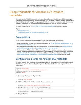 AWS Command Line Interface User Guide for Version 2
Using credentials for Amazon EC2 instance metadata
Using credentials for Amazon EC2 instance
metadata
When you run the AWS CLI from within an Amazon Elastic Compute Cloud (Amazon EC2) instance, you
can simplify providing credentials to your commands. Each Amazon EC2 instance contains metadata that
the AWS CLI can directly query for temporary credentials. When an IAM role is attached to the instance,
the AWS CLI automatically and securely retrieves the credentials from the instance metadata.
To disable this service, use the AWS_EC2_METADATA_DISABLED (p. 58) environment variable.
Topics
• Prerequisites (p. 73)
• Conﬁguring a proﬁle for Amazon EC2 metadata (p. 73)
Prerequisites
To use Amazon EC2 credentials with the AWS CLI, you need to complete the following:
• Install and conﬁgure the AWS CLI. For more information, see the section called “Install/Update” (p. 6)
and Conﬁguration basics (p. 32).
• You understand conﬁguration ﬁles and named proﬁles. For more information, see Conﬁguration and
credential ﬁle settings (p. 36) and Named proﬁles for the AWS CLI (p. 48).
• You've created an AWS Identity and Access Management (IAM) role that has access to the resources
needed, and attached that role to the Amazon EC2 instance when you launch it. For more information,
see IAM policies for Amazon EC2 in the Amazon EC2 User Guide for Linux Instances and Granting
Applications That Run on Amazon EC2 Instances Access to AWS Resources in the IAM User Guide.
Conﬁguring a proﬁle for Amazon EC2 metadata
To specify that you want to use the credentials available in the hosting Amazon EC2 instance proﬁle, use
the following syntax in the named proﬁle in your conﬁguration ﬁle. See the following steps for more
instructions.
[profile profilename]
role_arn = arn:aws:iam::123456789012:role/rolename
credential_source = Ec2InstanceMetadata
region = region
1. Create a proﬁle in your conﬁguration ﬁle.
[profile profilename]
2. Add your IAM arn role that has access to the resources needed.
role_arn = arn:aws:iam::123456789012:role/rolename
3. Specify Ec2InstanceMetadata as your credential source.
credential_source = Ec2InstanceMetadata
4. Set your Region.
73
 