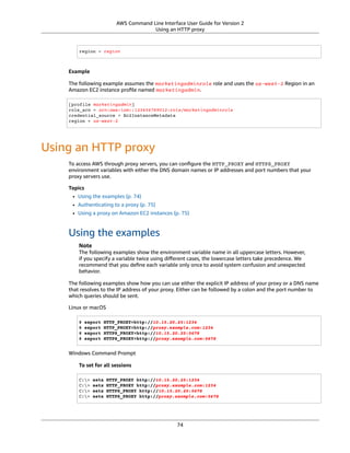 AWS Command Line Interface User Guide for Version 2
Using an HTTP proxy
region = region
Example
The following example assumes the marketingadminrole role and uses the us-west-2 Region in an
Amazon EC2 instance proﬁle named marketingadmin.
[profile marketingadmin]
role_arn = arn:aws:iam::123456789012:role/marketingadminrole
credential_source = Ec2InstanceMetadata
region = us-west-2
Using an HTTP proxy
To access AWS through proxy servers, you can conﬁgure the HTTP_PROXY and HTTPS_PROXY
environment variables with either the DNS domain names or IP addresses and port numbers that your
proxy servers use.
Topics
• Using the examples (p. 74)
• Authenticating to a proxy (p. 75)
• Using a proxy on Amazon EC2 instances (p. 75)
Using the examples
Note
The following examples show the environment variable name in all uppercase letters. However,
if you specify a variable twice using diﬀerent cases, the lowercase letters take precedence. We
recommend that you deﬁne each variable only once to avoid system confusion and unexpected
behavior.
The following examples show how you can use either the explicit IP address of your proxy or a DNS name
that resolves to the IP address of your proxy. Either can be followed by a colon and the port number to
which queries should be sent.
Linux or macOS
$ export HTTP_PROXY=http://10.15.20.25:1234
$ export HTTP_PROXY=http://proxy.example.com:1234
$ export HTTPS_PROXY=http://10.15.20.25:5678
$ export HTTPS_PROXY=http://proxy.example.com:5678
Windows Command Prompt
To set for all sessions
C:> setx HTTP_PROXY http://10.15.20.25:1234
C:> setx HTTP_PROXY http://proxy.example.com:1234
C:> setx HTTPS_PROXY http://10.15.20.25:5678
C:> setx HTTPS_PROXY http://proxy.example.com:5678
74
 