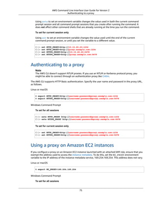 AWS Command Line Interface User Guide for Version 2
Authenticating to a proxy
Using setx to set an environment variable changes the value used in both the current command
prompt session and all command prompt sessions that you create after running the command. It
does not aﬀect other command shells that are already running at the time you run the command.
To set for current session only
Using set to set an environment variable changes the value used until the end of the current
command prompt session, or until you set the variable to a diﬀerent value.
C:> set HTTP_PROXY=http://10.15.20.25:1234
C:> set HTTP_PROXY=http://proxy.example.com:1234
C:> set HTTPS_PROXY=http://10.15.20.25:5678
C:> set HTTPS_PROXY=http://proxy.example.com:5678
Authenticating to a proxy
Note
The AWS CLI doesn't support NTLM proxies. If you use an NTLM or Kerberos protocol proxy, you
might be able to connect through an authentication proxy like Cntlm.
The AWS CLI supports HTTP Basic authentication. Specify the user name and password in the proxy URL,
as follows.
Linux or macOS
$ export HTTP_PROXY=http://username:password@proxy.example.com:1234
$ export HTTPS_PROXY=http://username:password@proxy.example.com:5678
Windows Command Prompt
To set for all sessions
C:> setx HTTP_PROXY http://username:password@proxy.example.com:1234
C:> setx HTTPS_PROXY http://username:password@proxy.example.com:5678
To set for current session only
C:> set HTTP_PROXY=http://username:password@proxy.example.com:1234
C:> set HTTPS_PROXY=http://username:password@proxy.example.com:5678
Using a proxy on Amazon EC2 instances
If you conﬁgure a proxy on an Amazon EC2 instance launched with an attached IAM role, ensure that you
exempt the address used to access the instance metadata. To do this, set the NO_PROXY environment
variable to the IP address of the instance metadata service, 169.254.169.254. This address does not vary.
Linux or macOS
$ export NO_PROXY=169.254.169.254
Windows Command Prompt
To set for all sessions
75
 