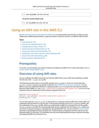 AWS Command Line Interface User Guide for Version 2
Using IAM roles
C:> setx NO_PROXY 169.254.169.254
To set for current session only
C:> set NO_PROXY=169.254.169.254
Using an IAM role in the AWS CLI
An AWS Identity and Access Management (IAM) role is an authorization tool that lets an IAM user gain
additional (or diﬀerent) permissions, or get permissions to perform actions in a diﬀerent AWS account.
Topics
• Prerequisites (p. 76)
• Overview of using IAM roles (p. 76)
• Conﬁguring and using a role (p. 77)
• Using multi-factor authentication (p. 78)
• Cross-account roles and external ID (p. 79)
• Specifying a role session name for easier auditing (p. 80)
• Assume role with web identity (p. 80)
• Clearing cached credentials (p. 81)
Prerequisites
To run the iam commands, you need to install and conﬁgure the AWS CLI. For more information, see the
section called “Install/Update” (p. 6).
Overview of using IAM roles
You can conﬁgure the AWS Command Line Interface (AWS CLI) to use an IAM role by deﬁning a proﬁle
for the role in the ~/.aws/config ﬁle.
The following example shows a role proﬁle named marketingadmin. If you run commands with --
profile marketingadmin (or specify it with the AWS_PROFILE environment variable (p. 55)), the
AWS CLI uses the credentials deﬁned in a separate proﬁle user1 to assume the role with the Amazon
Resource Name (ARN) arn:aws:iam::123456789012:role/marketingadminrole. You can run any
operations that are allowed by the permissions assigned to that role.
[profile marketingadmin]
role_arn = arn:aws:iam::123456789012:role/marketingadminrole
source_profile = user1
You can then specify a source_profile that points to a separate named proﬁle that contains IAM user
credentials with permission to use the role. In the previous example, the marketingadmin proﬁle uses
the credentials in the user1 proﬁle. When you specify that an AWS CLI command is to use the proﬁle
marketingadmin, the AWS CLI automatically looks up the credentials for the linked user1 proﬁle and
uses them to request temporary credentials for the speciﬁed IAM role. The CLI uses the sts:AssumeRole
operation in the background to accomplish this. Those temporary credentials are then used to run the
requested AWS CLI command. The speciﬁed role must have attached IAM permission policies that allow
the requested AWS CLI command to run.
76
 