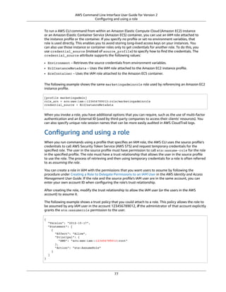 AWS Command Line Interface User Guide for Version 2
Conﬁguring and using a role
To run a AWS CLI command from within an Amazon Elastic Compute Cloud (Amazon EC2) instance
or an Amazon Elastic Container Service (Amazon ECS) container, you can use an IAM role attached to
the instance proﬁle or the container. If you specify no proﬁle or set no environment variables, that
role is used directly. This enables you to avoid storing long-lived access keys on your instances. You
can also use those instance or container roles only to get credentials for another role. To do this, you
use credential_source (instead of source_profile) to specify how to ﬁnd the credentials. The
credential_source attribute supports the following values:
• Environment – Retrieves the source credentials from environment variables.
• Ec2InstanceMetadata – Uses the IAM role attached to the Amazon EC2 instance proﬁle.
• EcsContainer – Uses the IAM role attached to the Amazon ECS container.
The following example shows the same marketingadminrole role used by referencing an Amazon EC2
instance proﬁle.
[profile marketingadmin]
role_arn = arn:aws:iam::123456789012:role/marketingadminrole
credential_source = Ec2InstanceMetadata
When you invoke a role, you have additional options that you can require, such as the use of multi-factor
authentication and an External ID (used by third-party companies to access their clients' resources). You
can also specify unique role session names that can be more easily audited in AWS CloudTrail logs.
Conﬁguring and using a role
When you run commands using a proﬁle that speciﬁes an IAM role, the AWS CLI uses the source proﬁle's
credentials to call AWS Security Token Service (AWS STS) and request temporary credentials for the
speciﬁed role. The user in the source proﬁle must have permission to call sts:assume-role for the role
in the speciﬁed proﬁle. The role must have a trust relationship that allows the user in the source proﬁle
to use the role. The process of retrieving and then using temporary credentials for a role is often referred
to as assuming the role.
You can create a role in IAM with the permissions that you want users to assume by following the
procedure under Creating a Role to Delegate Permissions to an IAM User in the AWS Identity and Access
Management User Guide. If the role and the source proﬁle's IAM user are in the same account, you can
enter your own account ID when conﬁguring the role's trust relationship.
After creating the role, modify the trust relationship to allow the IAM user (or the users in the AWS
account) to assume it.
The following example shows a trust policy that you could attach to a role. This policy allows the role to
be assumed by any IAM user in the account 123456789012, if the administrator of that account explicitly
grants the sts:assumerole permission to the user.
{
"Version": "2012-10-17",
"Statement": [
{
"Effect": "Allow",
"Principal": {
"AWS": "arn:aws:iam::123456789012:root"
},
"Action": "sts:AssumeRole"
}
]
}
77
 