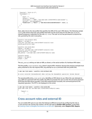 AWS Command Line Interface User Guide for Version 2
Cross-account roles and external ID
"Version": "2012-10-17",
"Statement": [
{
"Sid": "",
"Effect": "Allow",
"Principal": { "AWS": "arn:aws:iam::123456789012:user/anika" },
"Action": "sts:AssumeRole",
"Condition": { "Bool": { "aws:multifactorAuthPresent": true } }
}
]
}
Next, add a line to the role proﬁle that speciﬁes the ARN of the user's MFA device. The following sample
config ﬁle entries show two role proﬁles that both use the access keys for the IAM user anika to
request temporary credentials for the role cli-role. The user anika has permissions to assume the
role, granted by the role's trust policy.
[profile role-without-mfa]
region = us-west-2
role_arn= arn:aws:iam::128716708097:role/cli-role
source_profile=cli-user
[profile role-with-mfa]
region = us-west-2
role_arn= arn:aws:iam::128716708097:role/cli-role
source_profile = cli-user
mfa_serial = arn:aws:iam::128716708097:mfa/cli-user
[profile anika]
region = us-west-2
output = json
The mfa_serial setting can take an ARN, as shown, or the serial number of a hardware MFA token.
The ﬁrst proﬁle, role-without-mfa, doesn't require MFA. However, because the previous example trust
policy attached to the role requires MFA, any attempt to run a command with this proﬁle fails.
$ aws iam list-users --profile role-without-mfa
An error occurred (AccessDenied) when calling the AssumeRole operation: Access denied
The second proﬁle entry, role-with-mfa, identiﬁes an MFA device to use. When the user attempts to
run a AWS CLI command with this proﬁle, the AWS CLI prompts the user to enter the one-time password
(OTP) that the MFA device provides. If the MFA authentication succeeds, the command performs the
requested operation. The OTP is not displayed on the screen.
$ aws iam list-users --profile role-with-mfa
Enter MFA code for arn:aws:iam::123456789012:mfa/cli-user:
{
"Users": [
{
...
Cross-account roles and external ID
You can enable IAM users to use roles that belong to diﬀerent accounts by conﬁguring the role as
a cross-account role. During role creation, set the role type to Another AWS account, as described
in Creating a Role to Delegate Permissions to an IAM user. Optionally, select Require MFA. Require
79
 
