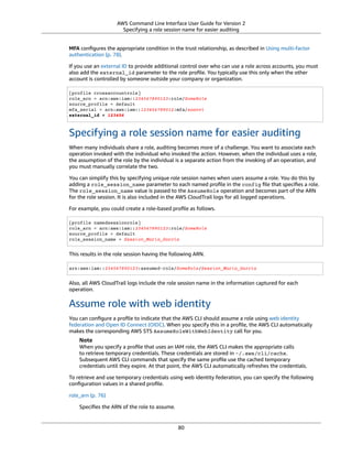AWS Command Line Interface User Guide for Version 2
Specifying a role session name for easier auditing
MFA conﬁgures the appropriate condition in the trust relationship, as described in Using multi-factor
authentication (p. 78).
If you use an external ID to provide additional control over who can use a role across accounts, you must
also add the external_id parameter to the role proﬁle. You typically use this only when the other
account is controlled by someone outside your company or organization.
[profile crossaccountrole]
role_arn = arn:aws:iam::234567890123:role/SomeRole
source_profile = default
mfa_serial = arn:aws:iam::123456789012:mfa/saanvi
external_id = 123456
Specifying a role session name for easier auditing
When many individuals share a role, auditing becomes more of a challenge. You want to associate each
operation invoked with the individual who invoked the action. However, when the individual uses a role,
the assumption of the role by the individual is a separate action from the invoking of an operation, and
you must manually correlate the two.
You can simplify this by specifying unique role session names when users assume a role. You do this by
adding a role_session_name parameter to each named proﬁle in the config ﬁle that speciﬁes a role.
The role_session_name value is passed to the AssumeRole operation and becomes part of the ARN
for the role session. It is also included in the AWS CloudTrail logs for all logged operations.
For example, you could create a role-based proﬁle as follows.
[profile namedsessionrole]
role_arn = arn:aws:iam::234567890123:role/SomeRole
source_profile = default
role_session_name = Session_Maria_Garcia
This results in the role session having the following ARN.
arn:aws:iam::234567890123:assumed-role/SomeRole/Session_Maria_Garcia
Also, all AWS CloudTrail logs include the role session name in the information captured for each
operation.
Assume role with web identity
You can conﬁgure a proﬁle to indicate that the AWS CLI should assume a role using web identity
federation and Open ID Connect (OIDC). When you specify this in a proﬁle, the AWS CLI automatically
makes the corresponding AWS STS AssumeRoleWithWebIdentity call for you.
Note
When you specify a proﬁle that uses an IAM role, the AWS CLI makes the appropriate calls
to retrieve temporary credentials. These credentials are stored in ~/.aws/cli/cache.
Subsequent AWS CLI commands that specify the same proﬁle use the cached temporary
credentials until they expire. At that point, the AWS CLI automatically refreshes the credentials.
To retrieve and use temporary credentials using web identity federation, you can specify the following
conﬁguration values in a shared proﬁle.
role_arn (p. 76)
Speciﬁes the ARN of the role to assume.
80
 