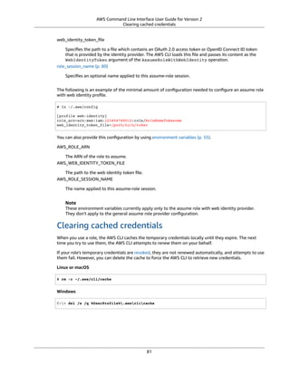 AWS Command Line Interface User Guide for Version 2
Clearing cached credentials
web_identity_token_ﬁle
Speciﬁes the path to a ﬁle which contains an OAuth 2.0 access token or OpenID Connect ID token
that is provided by the identity provider. The AWS CLI loads this ﬁle and passes its content as the
WebIdentityToken argument of the AssumeRoleWithWebIdentity operation.
role_session_name (p. 80)
Speciﬁes an optional name applied to this assume-role session.
The following is an example of the minimal amount of conﬁguration needed to conﬁgure an assume role
with web identity proﬁle.
# In ~/.aws/config
[profile web-identity]
role_arn=arn:aws:iam:123456789012:role/RoleNameToAssume
web_identity_token_file=/path/to/a/token
You can also provide this conﬁguration by using environment variables (p. 55).
AWS_ROLE_ARN
The ARN of the role to assume.
AWS_WEB_IDENTITY_TOKEN_FILE
The path to the web identity token ﬁle.
AWS_ROLE_SESSION_NAME
The name applied to this assume-role session.
Note
These environment variables currently apply only to the assume role with web identity provider.
They don't apply to the general assume role provider conﬁguration.
Clearing cached credentials
When you use a role, the AWS CLI caches the temporary credentials locally until they expire. The next
time you try to use them, the AWS CLI attempts to renew them on your behalf.
If your role's temporary credentials are revoked, they are not renewed automatically, and attempts to use
them fail. However, you can delete the cache to force the AWS CLI to retrieve new credentials.
Linux or macOS
$ rm -r ~/.aws/cli/cache
Windows
C:> del /s /q %UserProfile%.awsclicache
81
 