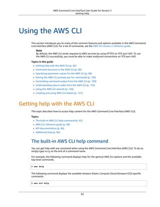 AWS Command Line Interface User Guide for Version 2
Getting Help
Using the AWS CLI
This section introduces you to many of the common features and options available in the AWS Command
Line Interface (AWS CLI). For a list of commands, see the AWS CLI version 2 reference guide.
Note
By default, the AWS CLI sends requests to AWS services by using HTTPS on TCP port 443. To use
the AWS CLI successfully, you must be able to make outbound connections on TCP port 443.
Topics in this guide
• Getting help with the AWS CLI (p. 82)
• Command structure in the AWS CLI (p. 86)
• Specifying parameter values for the AWS CLI (p. 88)
• Having the AWS CLI prompt you for commands (p. 105)
• Controlling command output from the AWS CLI (p. 109)
• Understanding return codes from the AWS CLI (p. 135)
• Using the AWS CLI wizards (p. 136)
• Creating and using AWS CLI aliases (p. 137)
Getting help with the AWS CLI
This topic describes how to access help content for the AWS Command Line Interface (AWS CLI).
Topics
• The built-in AWS CLI help command (p. 82)
• AWS CLI reference guide (p. 86)
• API documentation (p. 86)
• Additional help (p. 86)
The built-in AWS CLI help command
You can get help with any command when using the AWS Command Line Interface (AWS CLI). To do so,
simply type help at the end of a command name.
For example, the following command displays help for the general AWS CLI options and the available
top-level commands.
$ aws help
The following command displays the available Amazon Elastic Compute Cloud (Amazon EC2) speciﬁc
commands.
$ aws ec2 help
82
 