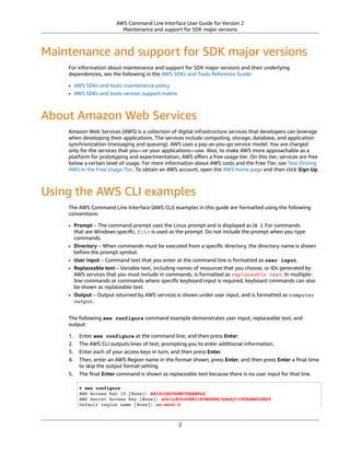 AWS Command Line Interface User Guide for Version 2
Maintenance and support for SDK major versions
Maintenance and support for SDK major versions
For information about maintenance and support for SDK major versions and their underlying
dependencies, see the following in the AWS SDKs and Tools Reference Guide:
• AWS SDKs and tools maintenance policy
• AWS SDKs and tools version support matrix
About Amazon Web Services
Amazon Web Services (AWS) is a collection of digital infrastructure services that developers can leverage
when developing their applications. The services include computing, storage, database, and application
synchronization (messaging and queuing). AWS uses a pay-as-you-go service model. You are charged
only for the services that you—or your applications—use. Also, to make AWS more approachable as a
platform for prototyping and experimentation, AWS oﬀers a free usage tier. On this tier, services are free
below a certain level of usage. For more information about AWS costs and the Free Tier, see Test-Driving
AWS in the Free Usage Tier. To obtain an AWS account, open the AWS home page and then click Sign Up.
Using the AWS CLI examples
The AWS Command Line Interface (AWS CLI) examples in this guide are formatted using the following
conventions:
• Prompt – The command prompt uses the Linux prompt and is displayed as ($ ). For commands
that are Windows speciﬁc, C:> is used as the prompt. Do not include the prompt when you type
commands.
• Directory – When commands must be executed from a speciﬁc directory, the directory name is shown
before the prompt symbol.
• User input – Command text that you enter at the command line is formatted as user input.
• Replaceable text – Variable text, including names of resources that you choose, or IDs generated by
AWS services that you must include in commands, is formatted as replaceable text. In multiple-
line commands or commands where speciﬁc keyboard input is required, keyboard commands can also
be shown as replaceable text.
• Output – Output returned by AWS services is shown under user input, and is formatted as computer
output.
The following aws configure command example demonstrates user input, replaceable text, and
output:
1. Enter aws configure at the command line, and then press Enter.
2. The AWS CLI outputs lines of text, prompting you to enter additional information.
3. Enter each of your access keys in turn, and then press Enter.
4. Then, enter an AWS Region name in the format shown, press Enter, and then press Enter a ﬁnal time
to skip the output format setting.
5. The ﬁnal Enter command is shown as replaceable text because there is no user input for that line.
$ aws configure
AWS Access Key ID [None]: AKIAIOSFODNN7EXAMPLE
AWS Secret Access Key [None]: wJalrXUtnFEMI/K7MDENG/bPxRfiCYEXAMPLEKEY
Default region name [None]: us-west-2
2
 