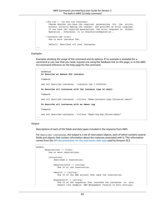 AWS Command Line Interface User Guide for Version 2
The built-in AWS CLI help command
--dry-run | --no-dry-run (boolean)
Checks whether you have the required permissions for the action,
without actually making the request, and provides an error response.
If you have the required permissions, the error response is DryRun-
Operation . Otherwise, it is UnauthorizedOperation .
--instance-ids (list)
One or more instance IDs.
Default: Describes all your instances.
...
Examples
Examples showing the usage of the command and its options. If no example is available for a
command or use case that you need, request one using the feedback link on this page, or in the AWS
CLI command reference on the help page for the command.
EXAMPLES
To describe an Amazon EC2 instance
Command:
aws ec2 describe-instances --instance-ids i-5203422c
To describe all instances with the instance type m1.small
Command:
aws ec2 describe-instances --filters "Name=instance-type,Values=m1.small"
To describe all instances with an Owner tag
Command:
aws ec2 describe-instances --filters "Name=tag-key,Values=Owner"
...
Output
Descriptions of each of the ﬁelds and data types included in the response from AWS.
For describe-instances, the output is a list of reservation objects, each of which contains several
ﬁelds and objects that contain information about the instances associated with it. This information
comes from the API documentation for the reservation data type used by Amazon EC2.
OUTPUT
Reservations -> (list)
One or more reservations.
(structure)
Describes a reservation.
ReservationId -> (string)
The ID of the reservation.
OwnerId -> (string)
The ID of the AWS account that owns the reservation.
RequesterId -> (string)
The ID of the requester that launched the instances on your
behalf (for example, AWS Management Console or Auto Scaling).
84
 