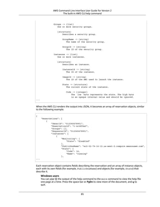 AWS Command Line Interface User Guide for Version 2
The built-in AWS CLI help command
Groups -> (list)
One or more security groups.
(structure)
Describes a security group.
GroupName -> (string)
The name of the security group.
GroupId -> (string)
The ID of the security group.
Instances -> (list)
One or more instances.
(structure)
Describes an instance.
InstanceId -> (string)
The ID of the instance.
ImageId -> (string)
The ID of the AMI used to launch the instance.
State -> (structure)
The current state of the instance.
Code -> (integer)
The low byte represents the state. The high byte
is an opaque internal value and should be ignored.
...
When the AWS CLI renders the output into JSON, it becomes an array of reservation objects, similar
to the following example.
{
"Reservations": [
{
"OwnerId": "012345678901",
"ReservationId": "r-4c58f8a0",
"Groups": [],
"RequesterId": "012345678901",
"Instances": [
{
"Monitoring": {
"State": "disabled"
},
"PublicDnsName": "ec2-52-74-16-12.us-west-2.compute.amazonaws.com",
"State": {
"Code": 16,
"Name": "running"
},
...
Each reservation object contains ﬁelds describing the reservation and an array of instance objects,
each with its own ﬁelds (for example, PublicDnsName) and objects (for example, State) that
describe it.
Windows users
You can pipe (|) the output of the help command to the more command to view the help ﬁle
one page at a time. Press the space bar or PgDn to view more of the document, and q to
quit.
85
 