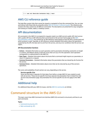 AWS Command Line Interface User Guide for Version 2
AWS CLI reference guide
C:> aws ec2 describe-instances help | more
AWS CLI reference guide
The help ﬁles contain links that cannot be viewed or navigated to from the command line. You can view
and interact with these links by using the online AWS CLI version 2 reference guide. The reference also
contains the help content for all AWS CLI commands. The descriptions are presented for easy navigation
and viewing on mobile, tablet, or desktop screens.
API documentation
All commands in the AWS CLI correspond to requests made to an AWS service's public API. Each service
with a public API has an API reference that can be found on the service's home page on the AWS
Documentation website. The content for an API reference varies based on how the API is constructed and
which protocol is used. Typically, an API reference contains detailed information about the operations
supported by the API, the data sent to and from the service, and any error conditions that the service can
report.
API Documentation Sections
• Actions – Detailed information on each operation and its parameters (including constraints on length
or content, and default values). It lists the errors that can occur for this operation. Each operation
corresponds to a subcommand in the AWS CLI.
• Data Types – Detailed information about structures that a command might require as a parameter, or
return in response to a request.
• Common Parameters – Detailed information about the parameters that are shared by all of action for
the service.
• Common Errors – Detailed information about errors that can be returned by any of the service's
operations.
The name and availability of each section can vary, depending on the service.
Service-speciﬁc CLIs
Some services have a separate CLI that dates from before a single AWS CLI was created to work
with all services. These service-speciﬁc CLIs have separate documentation that is linked from the
service's documentation page. Documentation for service-speciﬁc CLIs do not apply to the AWS
CLI.
Additional help
For additional help with your AWS CLI issues, visit the AWS CLI community on GitHub.
Command structure in the AWS CLI
This topic covers how AWS Command Line Interface (AWS CLI) command is structured, and how to use
wait commands.
Topics
• Command structure (p. 87)
• Wait commands (p. 87)
86
 