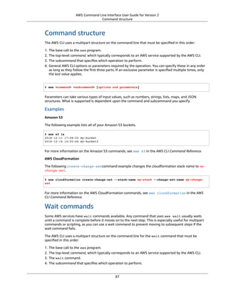 AWS Command Line Interface User Guide for Version 2
Command structure
Command structure
The AWS CLI uses a multipart structure on the command line that must be speciﬁed in this order:
1. The base call to the aws program.
2. The top-level command, which typically corresponds to an AWS service supported by the AWS CLI.
3. The subcommand that speciﬁes which operation to perform.
4. General AWS CLI options or parameters required by the operation. You can specify these in any order
as long as they follow the ﬁrst three parts. If an exclusive parameter is speciﬁed multiple times, only
the last value applies.
$ aws <command> <subcommand> [options and parameters]
Parameters can take various types of input values, such as numbers, strings, lists, maps, and JSON
structures. What is supported is dependent upon the command and subcommand you specify.
Examples
Amazon S3
The following example lists all of your Amazon S3 buckets.
$ aws s3 ls
2018-12-11 17:08:50 my-bucket
2018-12-14 14:55:44 my-bucket2
For more information on the Amazon S3 commands, see aws s3 in the AWS CLI Command Reference.
AWS CloudFormation
The following create-change-setcommand example changes the cloudformation stack name to my-
change-set.
$ aws cloudformation create-change-set --stack-name my-stack --change-set-name my-change-
set
For more information on the AWS CloudFormation commands, see aws cloudformation in the AWS
CLI Command Reference.
Wait commands
Some AWS services have wait commands available. Any command that uses aws wait usually waits
until a command is complete before it moves on to the next step. This is especially useful for multipart
commands or scripting, as you can use a wait command to prevent moving to subsequent steps if the
wait command fails.
The AWS CLI uses a multipart structure on the command line for the wait command that must be
speciﬁed in this order:
1. The base call to the aws program.
2. The top-level command, which typically corresponds to an AWS service supported by the AWS CLI.
3. The wait command.
4. The subcommand that speciﬁes which operation to perform.
87
 