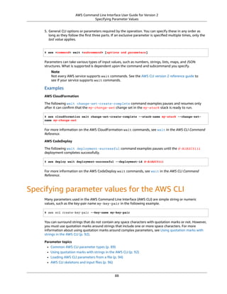 AWS Command Line Interface User Guide for Version 2
Specifying Parameter Values
5. General CLI options or parameters required by the operation. You can specify these in any order as
long as they follow the ﬁrst three parts. If an exclusive parameter is speciﬁed multiple times, only the
last value applies.
$ aws <command> wait <subcommand> [options and parameters]
Parameters can take various types of input values, such as numbers, strings, lists, maps, and JSON
structures. What is supported is dependent upon the command and subcommand you specify.
Note
Not every AWS service supports wait commands. See the AWS CLI version 2 reference guide to
see if your service supports wait commands.
Examples
AWS CloudFormation
The following wait change-set-create-complete command examples pauses and resumes only
after it can conﬁrm that the my-change-set change set in the my-stack stack is ready to run.
$ aws cloudformation wait change-set-create-complete --stack-name my-stack --change-set-
name my-change-set
For more information on the AWS CloudFormation wait commands, see wait in the AWS CLI Command
Reference.
AWS CodeDeploy
The following wait deployment-successful command examples pauses until the d-A1B2C3111
deployment completes successfully.
$ aws deploy wait deployment-successful --deployment-id d-A1B2C3111
For more information on the AWS CodeDeploy wait commands, see wait in the AWS CLI Command
Reference.
Specifying parameter values for the AWS CLI
Many parameters used in the AWS Command Line Interface (AWS CLI) are simple string or numeric
values, such as the key-pair name my-key-pair in the following example.
$ aws ec2 create-key-pair --key-name my-key-pair
You can surround strings that do not contain any space characters with quotation marks or not. However,
you must use quotation marks around strings that include one or more space characters. For more
information about using quotation marks around complex parameters, see Using quotation marks with
strings in the AWS CLI (p. 92).
Parameter topics
• Common AWS CLI parameter types (p. 89)
• Using quotation marks with strings in the AWS CLI (p. 92)
• Loading AWS CLI parameters from a ﬁle (p. 94)
• AWS CLI skeletons and input ﬁles (p. 96)
88
 