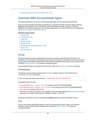 AWS Command Line Interface User Guide for Version 2
Common Parameter Types
• Using shorthand syntax with the AWS CLI (p. 104)
Common AWS CLI parameter types
This section describes some of the common parameter types and the typical required format.
If you are having trouble formatting a parameter for a speciﬁc command, check the help by entering
help after the command name. The help for each subcommand includes an option's name and
description. The option's parameter type is listed in parentheses. For more information on viewing help,
see the section called “Getting Help” (p. 82).
Parameter types include:
• String (p. 89)
• Timestamp (p. 89)
• List (p. 89)
• Boolean (p. 90)
• Integer (p. 90)
• Binary/Blob (binary large object) (p. 90)
• Map (p. 90)
• Document (p. 91)
String
String parameters can contain alphanumeric characters, symbols, and white spaces from the ASCII
character set. Strings that contain white spaces must be surrounded by quotation marks. We recommend
that you don't use symbols or white spaces other than the standard space character and to observe your
terminal's quoting rules (p. 92) to prevent unexpected results.
Some string parameters can accept binary data from a ﬁle. See Binary ﬁles (p. 95) for an example.
Timestamp
Timestamps are formatted according to the ISO 8601 standard. These are often referred to as
"DateTime" or "Date" parameters.
$ aws ec2 describe-spot-price-history --start-time 2014-10-13T19:00:00Z
Acceptable formats include:
• YYYY-MM-DDThh:mm:ss.sssTZD (UTC), for example, 2014-10-01T20:30:00.000Z
• YYYY-MM-DDThh:mm:ss.sssTZD (with offset), for example, 2014-10-01T12:30:00.000-08:00
• YYYY-MM-DD, for example, 2014-10-01
• Unix time in seconds, for example, 1412195400. This is sometimes referred to as Unix Epoch time and
represents the number of seconds since midnight, January 1, 1970 UTC.
By default, the AWS CLI version 2 translates all response DateTime values to ISO 8601 format.
List
One or more strings separated by spaces. If any of the string items contain a space, you must put
quotation marks around that item. Observe your terminal's quoting rules (p. 92) to prevent
unexpected results
89
 