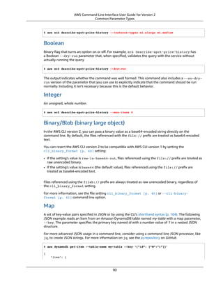 AWS Command Line Interface User Guide for Version 2
Common Parameter Types
$ aws ec2 describe-spot-price-history --instance-types m1.xlarge m1.medium
Boolean
Binary ﬂag that turns an option on or oﬀ. For example, ec2 describe-spot-price-history has
a Boolean --dry-run parameter that, when speciﬁed, validates the query with the service without
actually running the query.
$ aws ec2 describe-spot-price-history --dry-run
The output indicates whether the command was well formed. This command also includes a --no-dry-
run version of the parameter that you can use to explicitly indicate that the command should be run
normally. Including it isn't necessary because this is the default behavior.
Integer
An unsigned, whole number.
$ aws ec2 describe-spot-price-history --max-items 5
Binary/Blob (binary large object)
In the AWS CLI version 2, you can pass a binary value as a base64-encoded string directly on the
command line. By default, the ﬁles referenced with the file:// preﬁx are treated as base64-encoded
text.
You can revert the AWS CLI version 2 to be compatible with AWS CLI version 1 by setting the
cli_binary_format (p. 40) setting:
• If the setting's value is raw-in-base64-out, ﬁles referenced using the file:// preﬁx are treated as
raw unencoded binary.
• If the setting's value is base64 (the default value), ﬁles referenced using the file:// preﬁx are
treated as base64-encoded text.
Files referenced using the fileb:// preﬁx are always treated as raw unencoded binary, regardless of
the cli_binary_format setting.
For more information, see the ﬁle setting cli_binary_format (p. 40) or --cli-binary-
format (p. 61) command line option.
Map
A set of key-value pairs speciﬁed in JSON or by using the CLI's shorthand syntax (p. 104). The following
JSON example reads an item from an Amazon DynamoDB table named my-table with a map parameter,
--key. The parameter speciﬁes the primary key named id with a number value of 1 in a nested JSON
structure.
For more advanced JSON usage in a command line, consider using a command line JSON processor, like
jq, to create JSON strings. For more information on jq, see the jq repository on GitHub.
$ aws dynamodb get-item --table-name my-table --key '{"id": {"N":"1"}}'
{
"Item": {
90
 