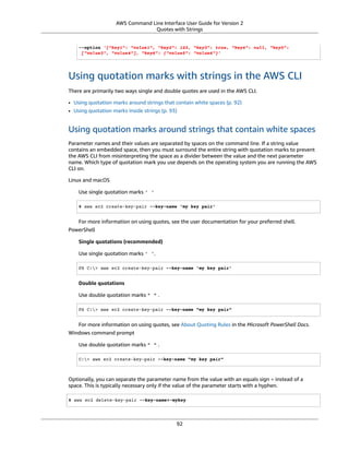 AWS Command Line Interface User Guide for Version 2
Quotes with Strings
--option '{"key1": "value1", "key2": 123, "key3": true, "key4": null, "key5":
["value3", "value4"], "key6": {"value5": "value6"}'
Using quotation marks with strings in the AWS CLI
There are primarily two ways single and double quotes are used in the AWS CLI.
• Using quotation marks around strings that contain white spaces (p. 92)
• Using quotation marks inside strings (p. 93)
Using quotation marks around strings that contain white spaces
Parameter names and their values are separated by spaces on the command line. If a string value
contains an embedded space, then you must surround the entire string with quotation marks to prevent
the AWS CLI from misinterpreting the space as a divider between the value and the next parameter
name. Which type of quotation mark you use depends on the operating system you are running the AWS
CLI on.
Linux and macOS
Use single quotation marks ' '
$ aws ec2 create-key-pair --key-name 'my key pair'
For more information on using quotes, see the user documentation for your preferred shell.
PowerShell
Single quotations (recommended)
Use single quotation marks ' '.
PS C:> aws ec2 create-key-pair --key-name 'my key pair'
Double quotations
Use double quotation marks " " .
PS C:> aws ec2 create-key-pair --key-name "my key pair"
For more information on using quotes, see About Quoting Rules in the Microsoft PowerShell Docs.
Windows command prompt
Use double quotation marks " " .
C:> aws ec2 create-key-pair --key-name "my key pair"
Optionally, you can separate the parameter name from the value with an equals sign = instead of a
space. This is typically necessary only if the value of the parameter starts with a hyphen.
$ aws ec2 delete-key-pair --key-name=-mykey
92
 