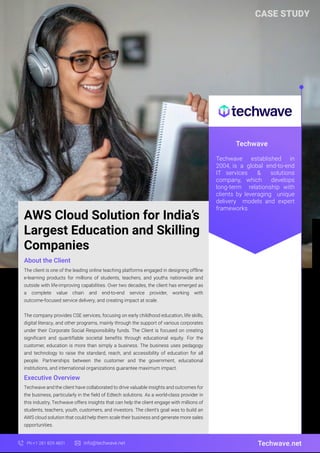Techwave
Techwave.net
Ph:+1 281 829 4831 info@techwave.net
Techwave established in
2004, is a global end-to-end
IT services & solutions
company, which develops
long-term relationship with
clients by leveraging unique
delivery models and expert
frameworks.
AWS Cloud Solution for India’s
Largest Education and Skilling
Companies
The client is one of the leading online teaching platforms engaged in designing offline
e-learning products for millions of students, teachers, and youths nationwide and
outside with life-improving capabilities. Over two decades, the client has emerged as
a complete value chain and end-to-end service provider, working with
outcome-focused service delivery, and creating impact at scale.
The company provides CSE services, focusing on early childhood education, life skills,
digital literacy, and other programs, mainly through the support of various corporates
under their Corporate Social Responsibility funds. The Client is focused on creating
significant and quantifiable societal benefits through educational equity. For the
customer, education is more than simply a business. The business uses pedagogy
and technology to raise the standard, reach, and accessibility of education for all
people. Partnerships between the customer and the government, educational
institutions, and international organizations guarantee maximum impact.
About the Client
Executive Overview
Techwave and the client have collaborated to drive valuable insights and outcomes for
the business, particularly in the field of Edtech solutions. As a world-class provider in
this industry, Techwave offers insights that can help the client engage with millions of
students, teachers, youth, customers, and investors. The client's goal was to build an
AWS cloud solution that could help them scale their business and generate more sales
opportunities.
CASE STUDY
 
