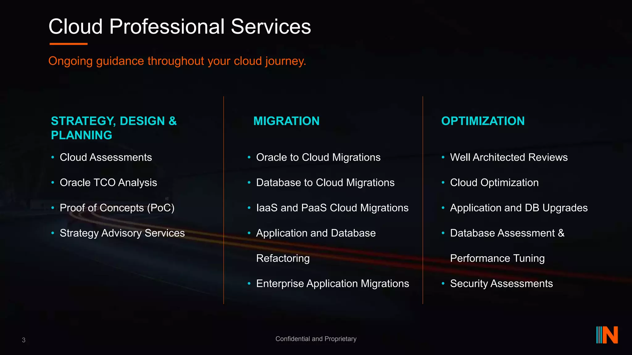 • Well Architected Reviews
• Cloud Optimization
• Application and DB Upgrades
• Database Assessment &
Performance Tuning
• Security Assessments
• Oracle to Cloud Migrations
• Database to Cloud Migrations
• IaaS and PaaS Cloud Migrations
• Application and Database
Refactoring
• Enterprise Application Migrations
• Cloud Assessments
• Oracle TCO Analysis
• Proof of Concepts (PoC)
• Strategy Advisory Services
3 Confidential and Proprietary
Cloud Professional Services
Ongoing guidance throughout your cloud journey.
STRATEGY, DESIGN &
PLANNING
MIGRATION OPTIMIZATION
 