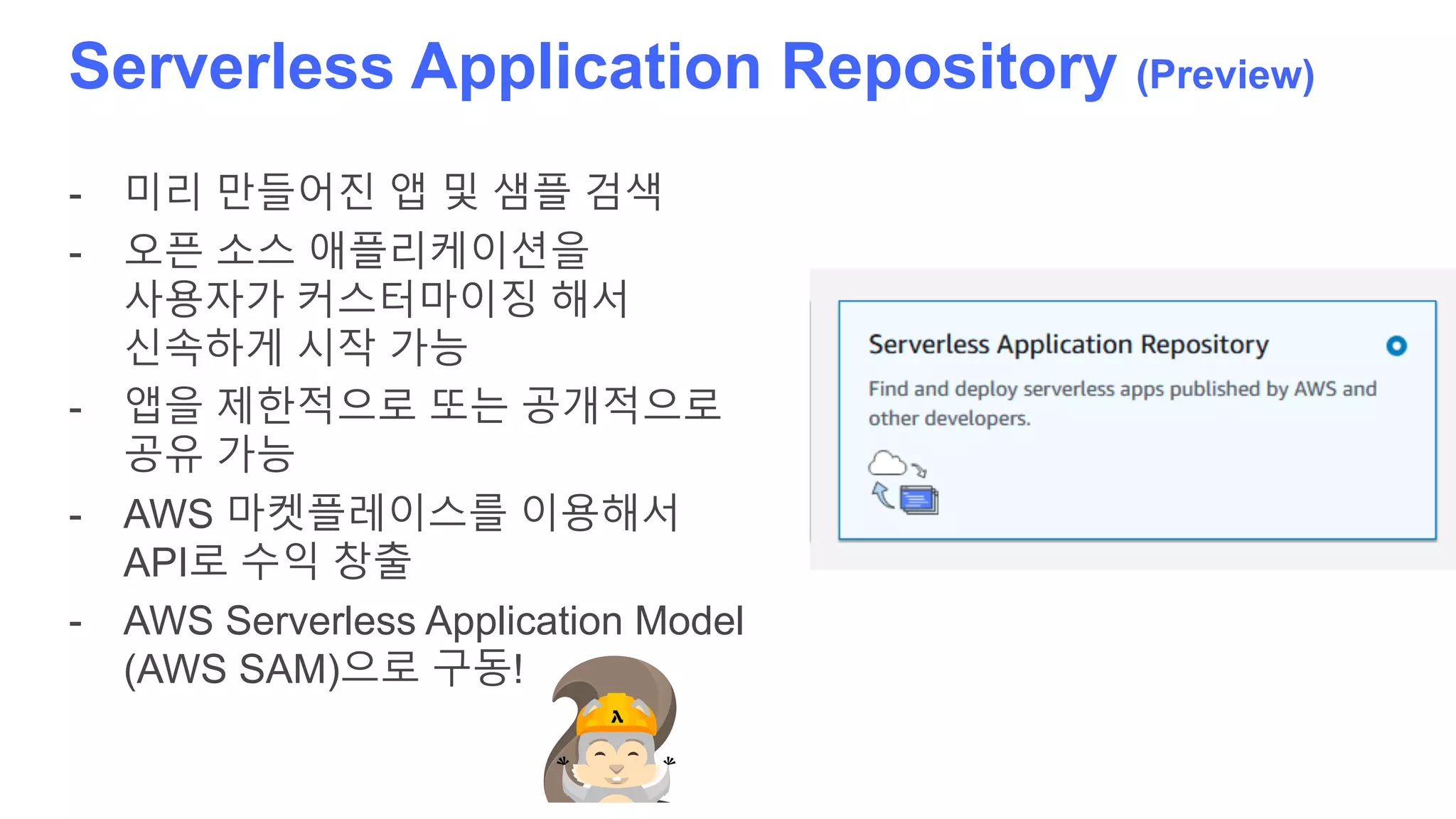 Serverless Application Repository (Preview)
- 미리 만들어진 앱 및 샘플 검색
- 오픈 소스 애플리케이션을
사용자가 커스터마이징 해서
신속하게 시작 가능
- 앱을 제한적으로 또는 공개적으로
공유 가능
- AWS 마켓플레이스를 이용해서
API로 수익 창출
- AWS Serverless Application Model
(AWS SAM)으로 구동!
 