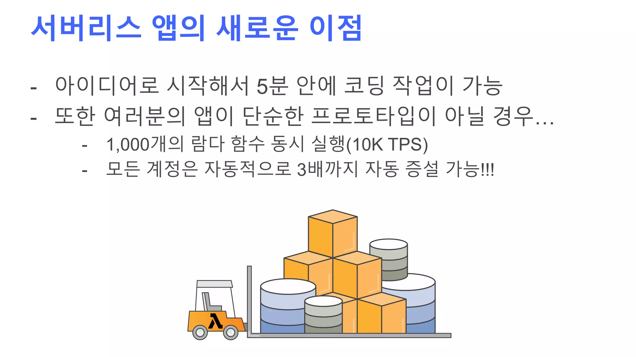 서버리스 앱의 새로운 이점
- 아이디어로 시작해서 5분 안에 코딩 작업이 가능
- 또한 여러분의 앱이 단순한 프로토타입이 아닐 경우…
- 1,000개의 람다 함수 동시 실행(10K TPS)
- 모든 계정은 자동적으로 3배까지 자동 증설 가능!!!
 