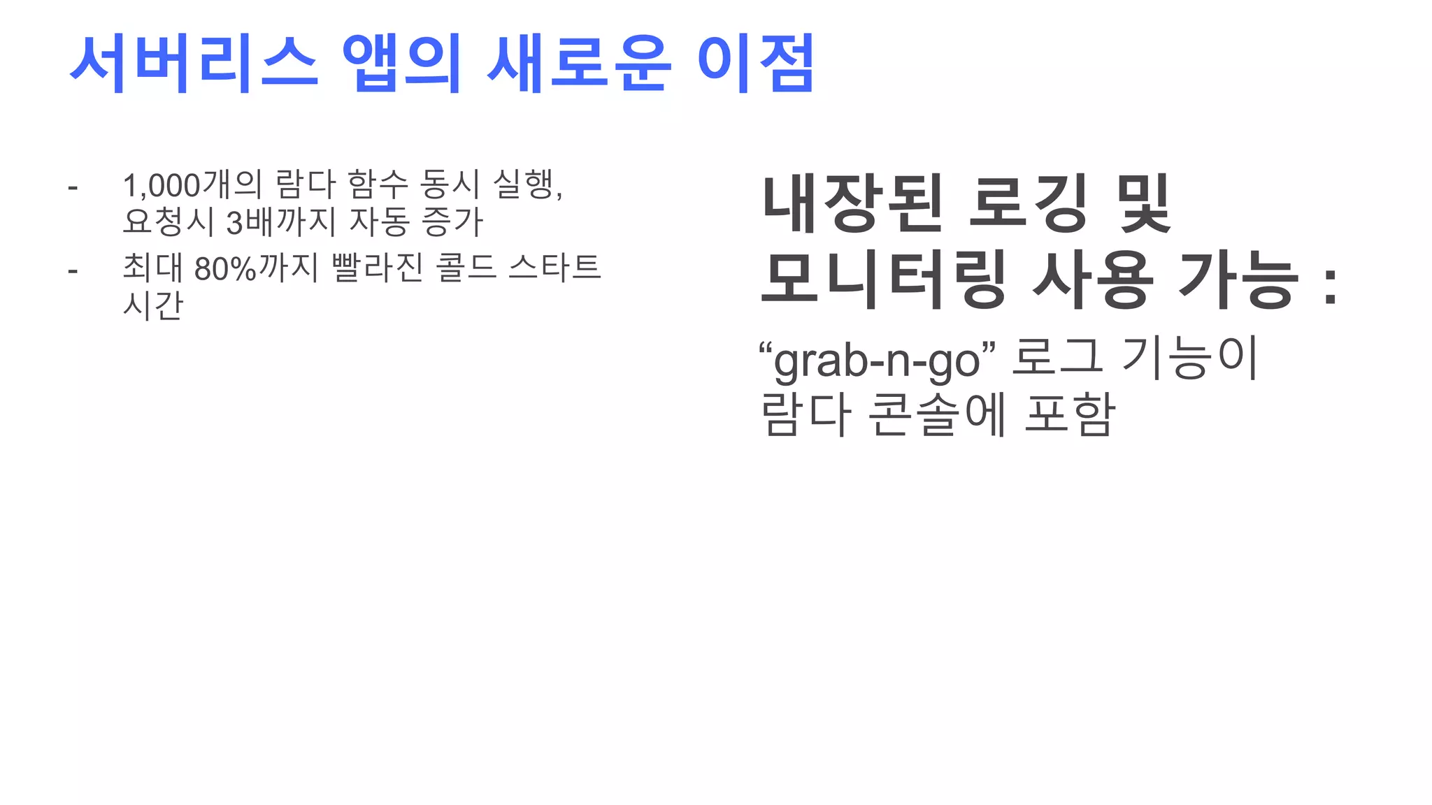 서버리스 앱의 새로운 이점
- 1,000개의 람다 함수 동시 실행,
요청시 3배까지 자동 증가
- 최대 80%까지 빨라진 콜드 스타트
시간
내장된 로깅 및
모니터링 사용 가능 :
“grab-n-go” 로그 기능이
람다 콘솔에 포함
 