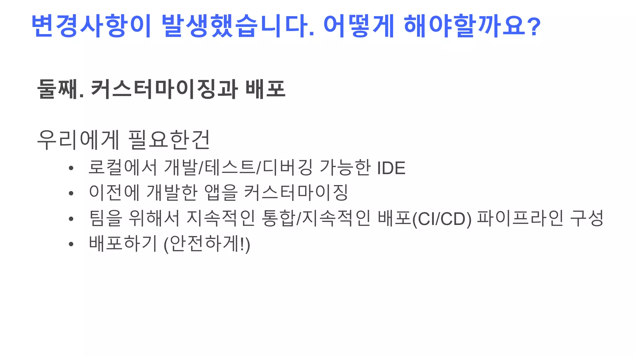 변경사항이 발생했습니다. 어떻게 해야할까요?
둘째. 커스터마이징과 배포
우리에게 필요한건
• 로컬에서 개발/테스트/디버깅 가능한 IDE
• 이전에 개발한 앱을 커스터마이징
• 팀을 위해서 지속적인 통합/지속적인 배포(CI/CD) 파이프라인 구성
• 배포하기 (안전하게!)
 