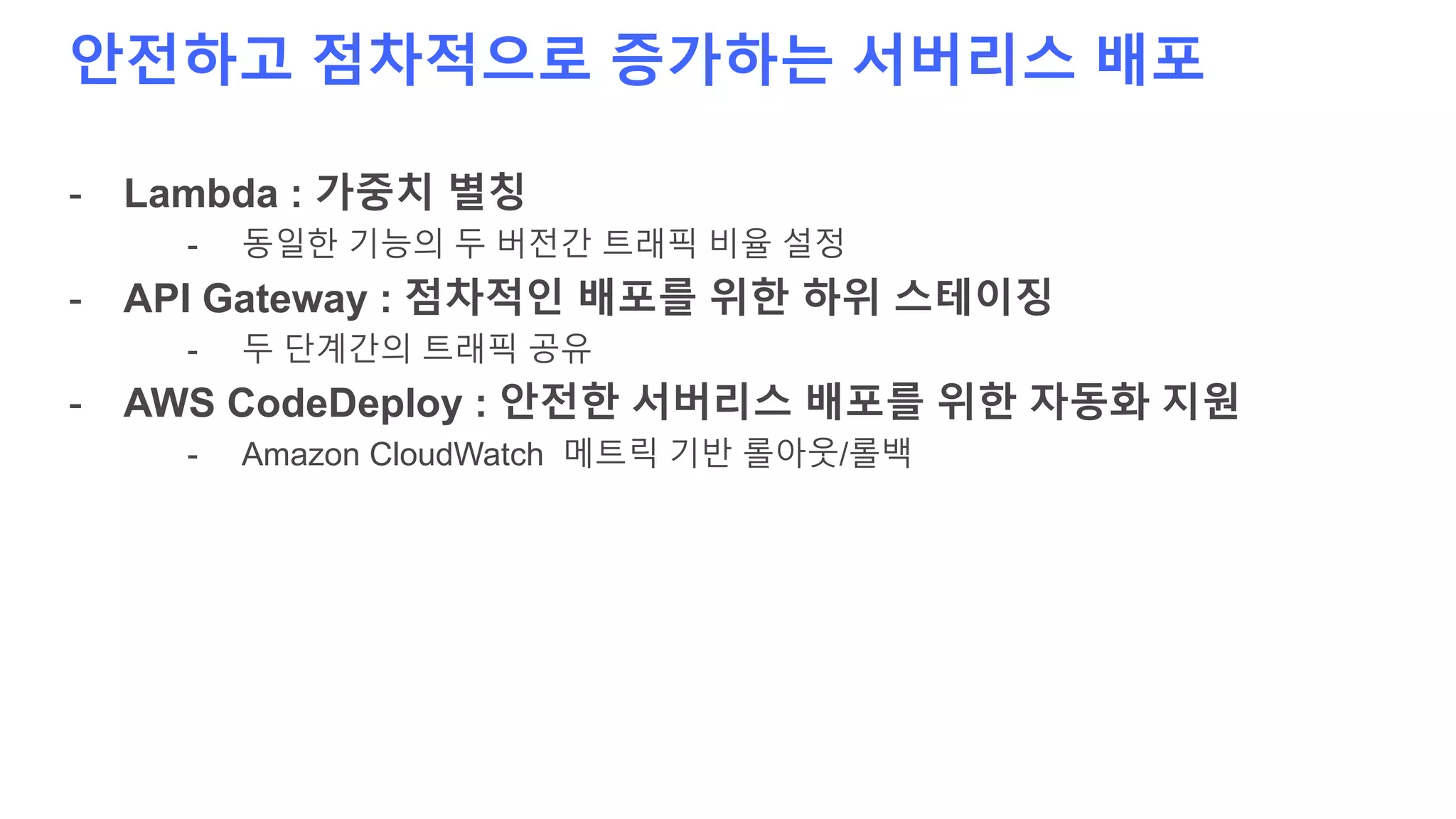 안전하고 점차적으로 증가하는 서버리스 배포
- Lambda : 가중치 별칭
- 동일한 기능의 두 버전간 트래픽 비율 설정
- API Gateway : 점차적인 배포를 위한 하위 스테이징
- 두 단계간의 트래픽 공유
- AWS CodeDeploy : 안전한 서버리스 배포를 위한 자동화 지원
- Amazon CloudWatch 메트릭 기반 롤아웃/롤백
 