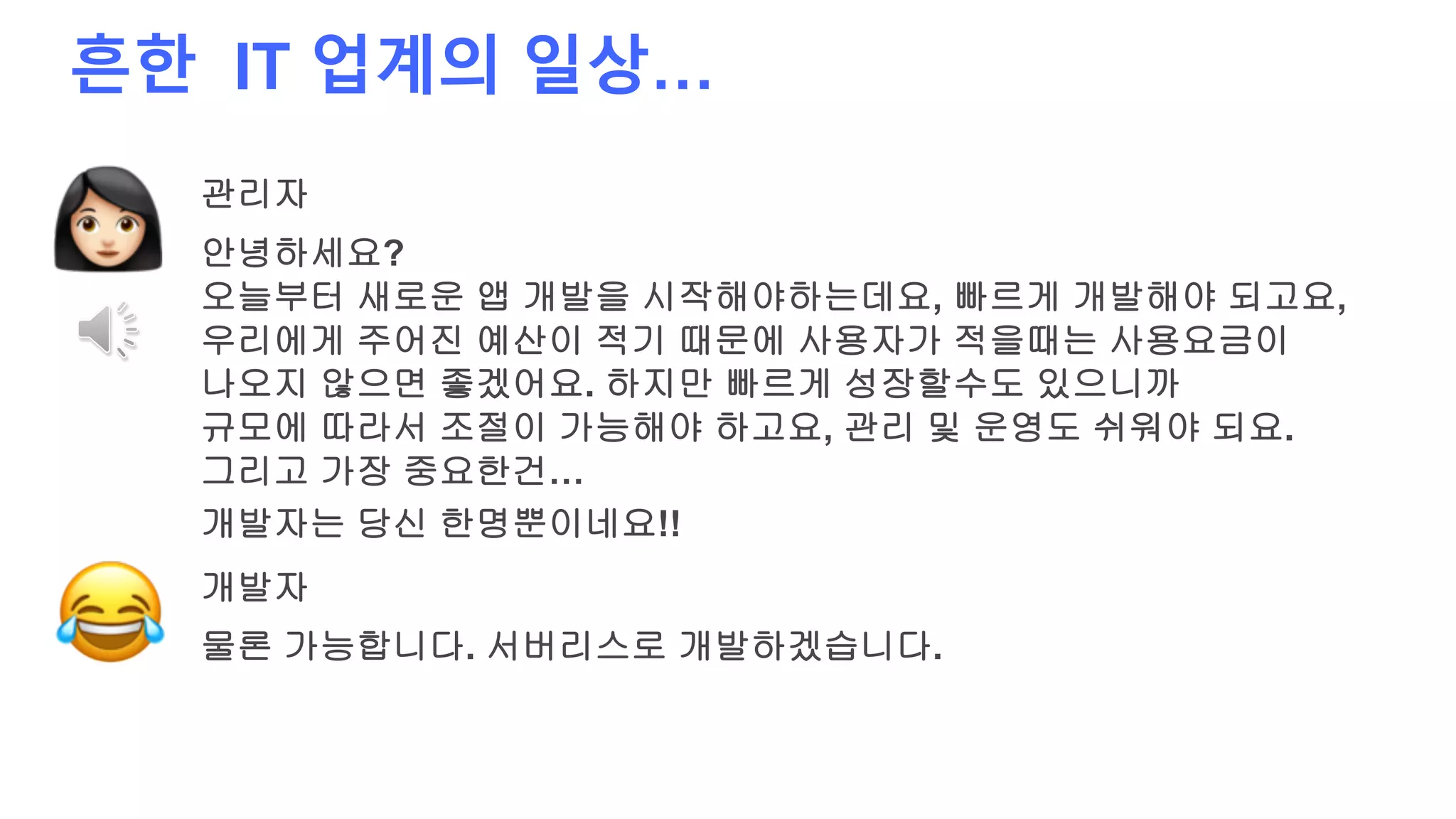 흔한 IT 업계의 일상…
관리자
안녕하세요?
오늘부터 새로운 앱 개발을 시작해야하는데요, 빠르게 개발해야 되고요,
우리에게 주어진 예산이 적기 때문에 사용자가 적을때는 사용요금이
나오지 않으면 좋겠어요. 하지만 빠르게 성장할수도 있으니까
규모에 따라서 조절이 가능해야 하고요, 관리 및 운영도 쉬워야 되요.
그리고 가장 중요한건…
개발자
물론 가능합니다. 서버리스로 개발하겠습니다.
개발자는 당신 한명뿐이네요!!
 
