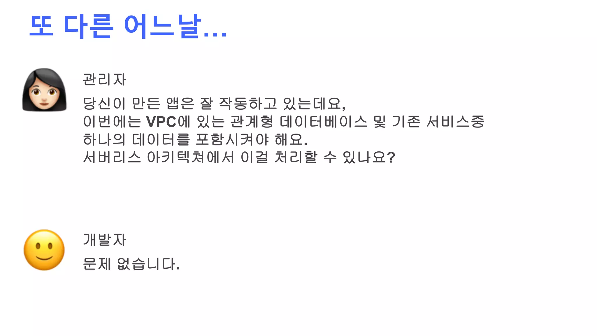 또 다른 어느날…
관리자
당신이 만든 앱은 잘 작동하고 있는데요,
이번에는 VPC에 있는 관계형 데이터베이스 및 기존 서비스중
하나의 데이터를 포함시켜야 해요.
서버리스 아키텍쳐에서 이걸 처리할 수 있나요?
개발자
문제 없습니다.
 