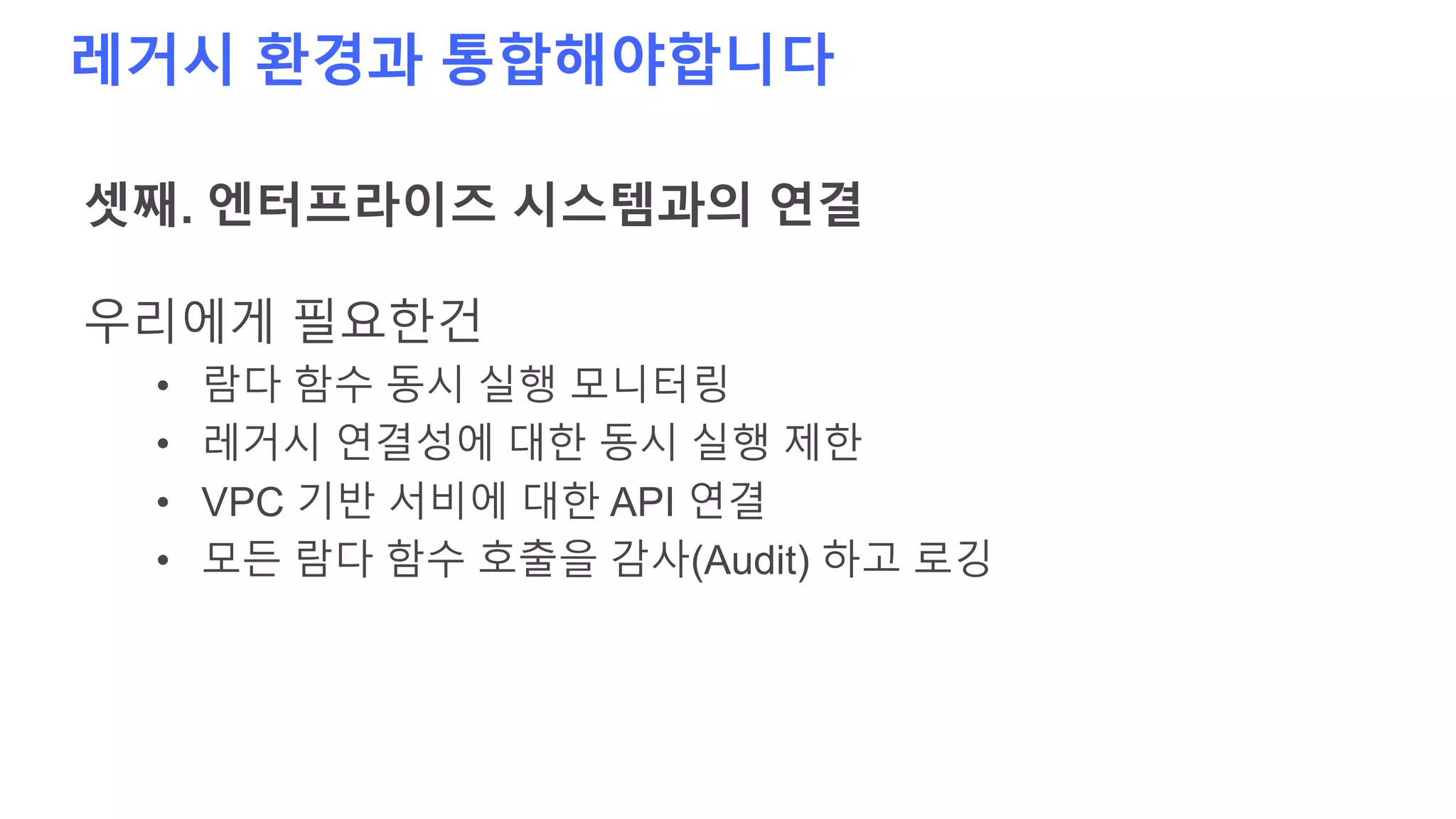 레거시 환경과 통합해야합니다
셋째. 엔터프라이즈 시스템과의 연결
우리에게 필요한건
• 람다 함수 동시 실행 모니터링
• 레거시 연결성에 대한 동시 실행 제한
• VPC 기반 서비에 대한 API 연결
• 모든 람다 함수 호출을 감사(Audit) 하고 로깅
 