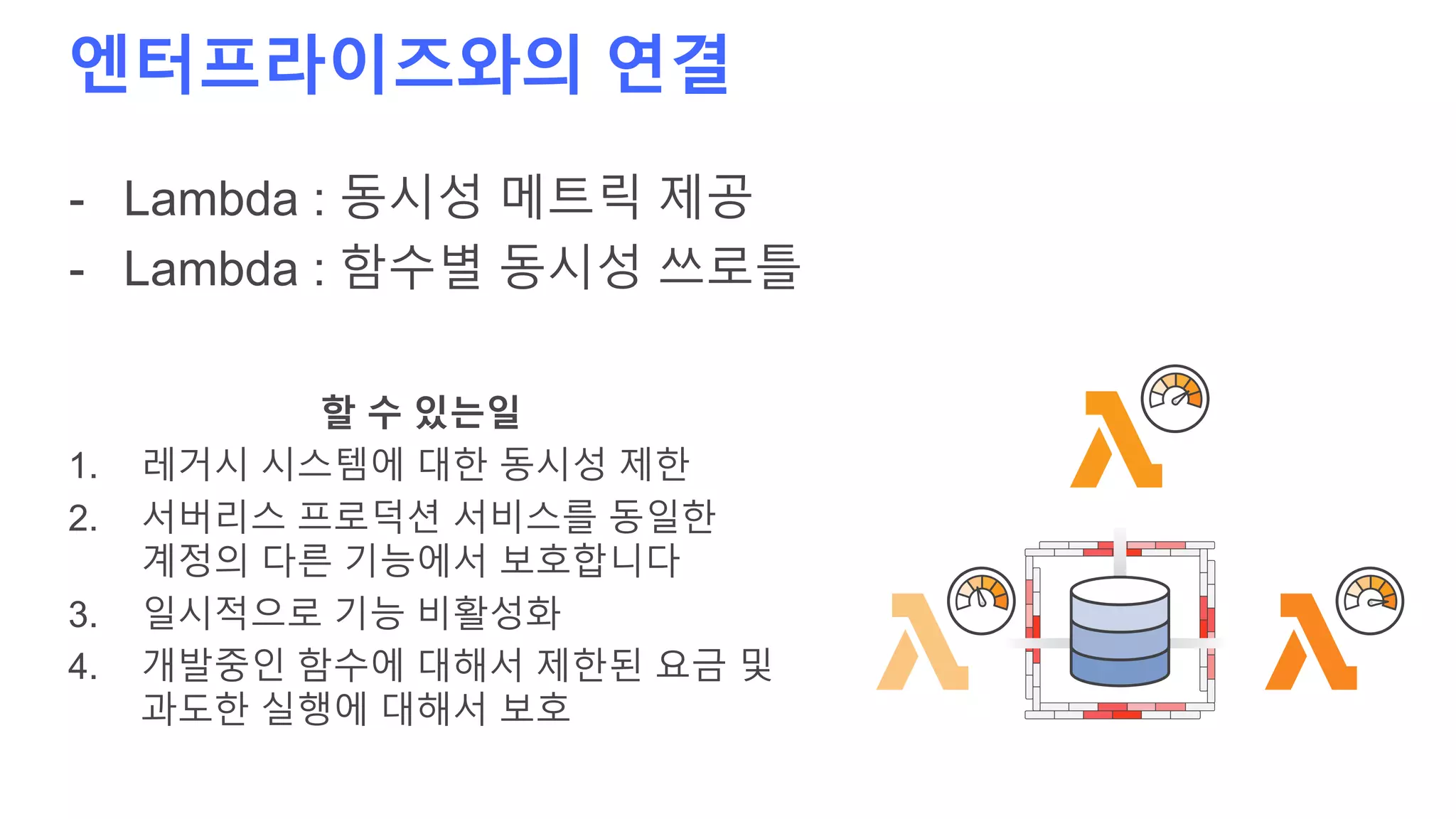 엔터프라이즈와의 연결
- Lambda : 동시성 메트릭 제공
- Lambda : 함수별 동시성 쓰로틀
할 수 있는일
1. 레거시 시스템에 대한 동시성 제한
2. 서버리스 프로덕션 서비스를 동일한
계정의 다른 기능에서 보호합니다
3. 일시적으로 기능 비활성화
4. 개발중인 함수에 대해서 제한된 요금 및
과도한 실행에 대해서 보호
 